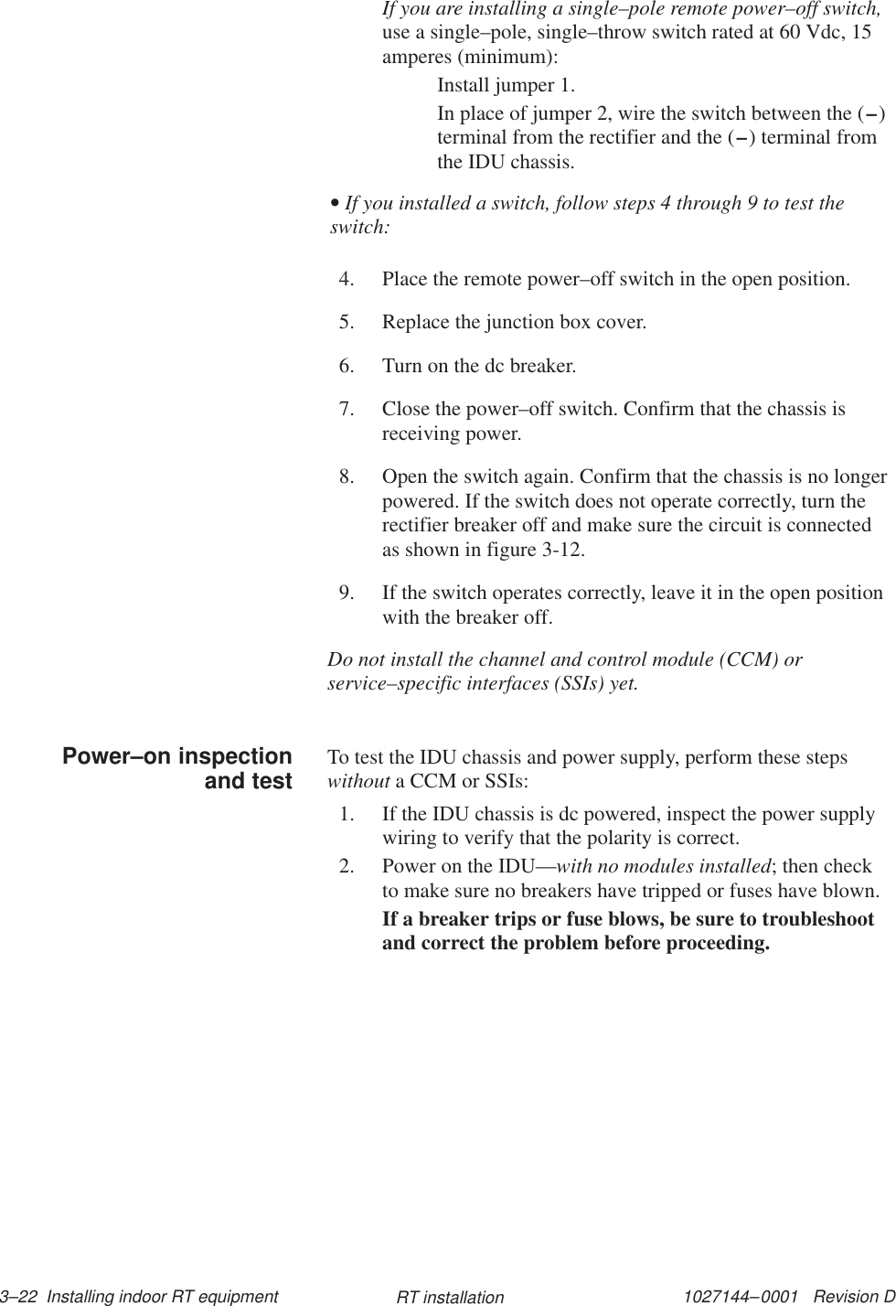 1027144–0001   Revision D 3–22  Installing indoor RT equipment RT installationIf you are installing a single–pole remote power–off switch,use a single–pole, single–throw switch rated at 60 Vdc, 15amperes (minimum):Install jumper 1.In place of jumper 2, wire the switch between the (–)terminal from the rectifier and the (–) terminal fromthe IDU chassis.• If you installed a switch, follow steps 4 through 9 to test theswitch:4. Place the remote power–off switch in the open position.5. Replace the junction box cover.6. Turn on the dc breaker.7. Close the power–off switch. Confirm that the chassis isreceiving power.8. Open the switch again. Confirm that the chassis is no longerpowered. If the switch does not operate correctly, turn therectifier breaker off and make sure the circuit is connectedas shown in figure 3-12.9. If the switch operates correctly, leave it in the open positionwith the breaker off.Do not install the channel and control module (CCM) orservice–specific interfaces (SSIs) yet.To test the IDU chassis and power supply, perform these stepswithout a CCM or SSIs:1. If the IDU chassis is dc powered, inspect the power supplywiring to verify that the polarity is correct.2. Power on the IDU—with no modules installed; then checkto make sure no breakers have tripped or fuses have blown.If a breaker trips or fuse blows, be sure to troubleshootand correct the problem before proceeding.Power–on inspectionand test