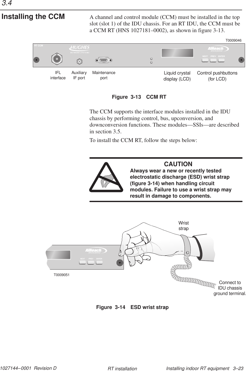 1027144–0001  Revision D Installing indoor RT equipment   3–23RT installationA channel and control module (CCM) must be installed in the topslot (slot 1) of the IDU chassis. For an RT IDU, the CCM must bea CCM RT (HNS 1027181–0002), as shown in figure 3-13.Liquid crystaldisplay (LCD)Control pushbuttons(for LCD)IFLinterfaceMaintenanceportT0009046AuxiliaryIF portTMBROADBANDRT CCMENTERNEXT PREVFigure  3-13 CCM RTThe CCM supports the interface modules installed in the IDUchassis by performing control, bus, upconversion, anddownconversion functions. These modules—SSIs—are describedin section 3.5.To install the CCM RT, follow the steps below:CAUTIONAlways wear a new or recently testedelectrostatic discharge (ESD) wrist strap(figure 3-14) when handling circuitmodules. Failure to use a wrist strap mayresult in damage to components.TMBROADBANDENTERPREVNEXTT0009051WriststrapConnect toIDU chassisground terminal.Figure  3-14 ESD wrist strap3.4Installing the CCM