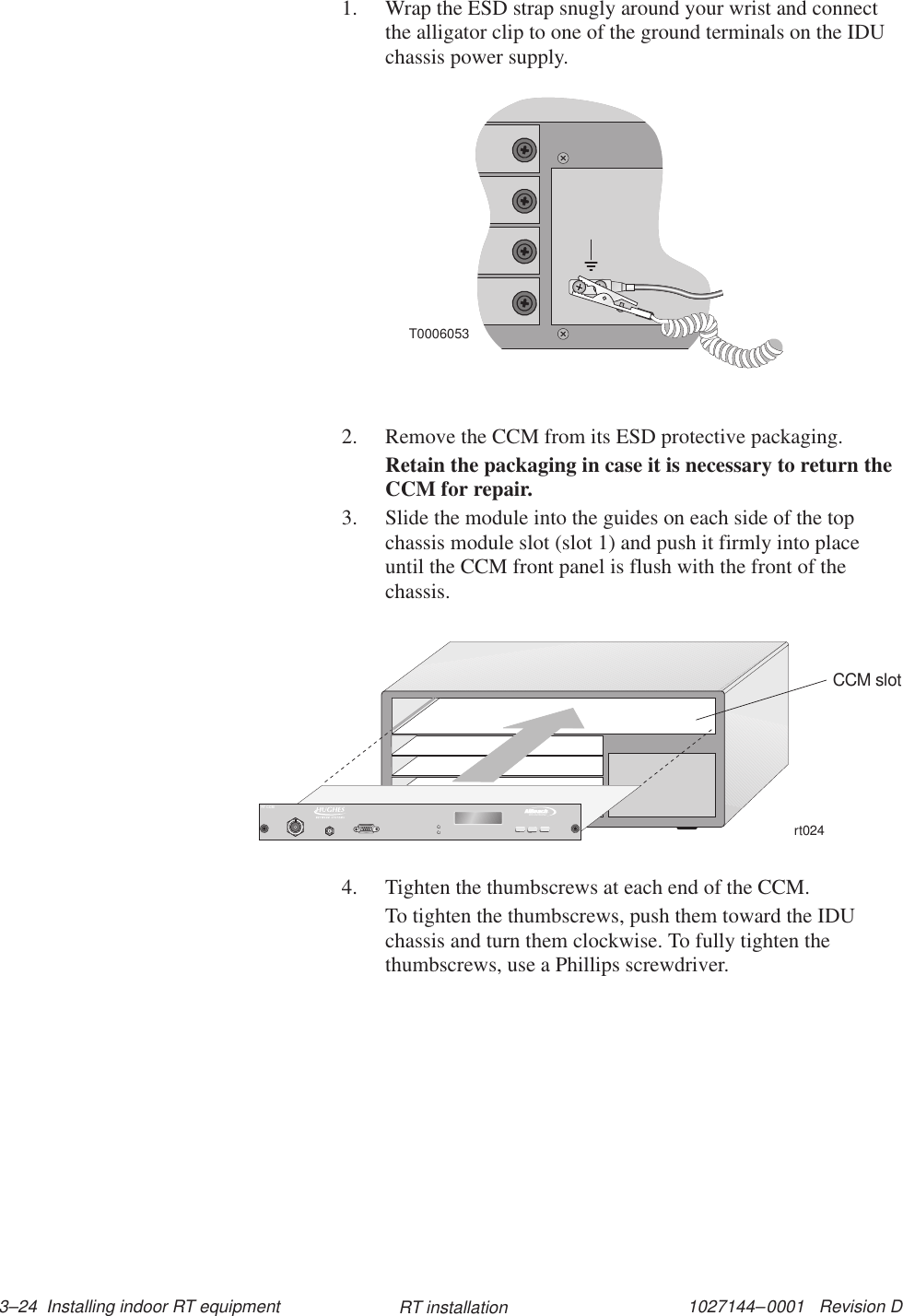 1027144–0001   Revision D 3–24  Installing indoor RT equipment RT installation1. Wrap the ESD strap snugly around your wrist and connectthe alligator clip to one of the ground terminals on the IDUchassis power supply.T00060532. Remove the CCM from its ESD protective packaging.Retain the packaging in case it is necessary to return theCCM for repair.3. Slide the module into the guides on each side of the topchassis module slot (slot 1) and push it firmly into placeuntil the CCM front panel is flush with the front of thechassis.rt024CCM slotTMBROADBANDRT CCM4. Tighten the thumbscrews at each end of the CCM.To tighten the thumbscrews, push them toward the IDUchassis and turn them clockwise. To fully tighten thethumbscrews, use a Phillips screwdriver.