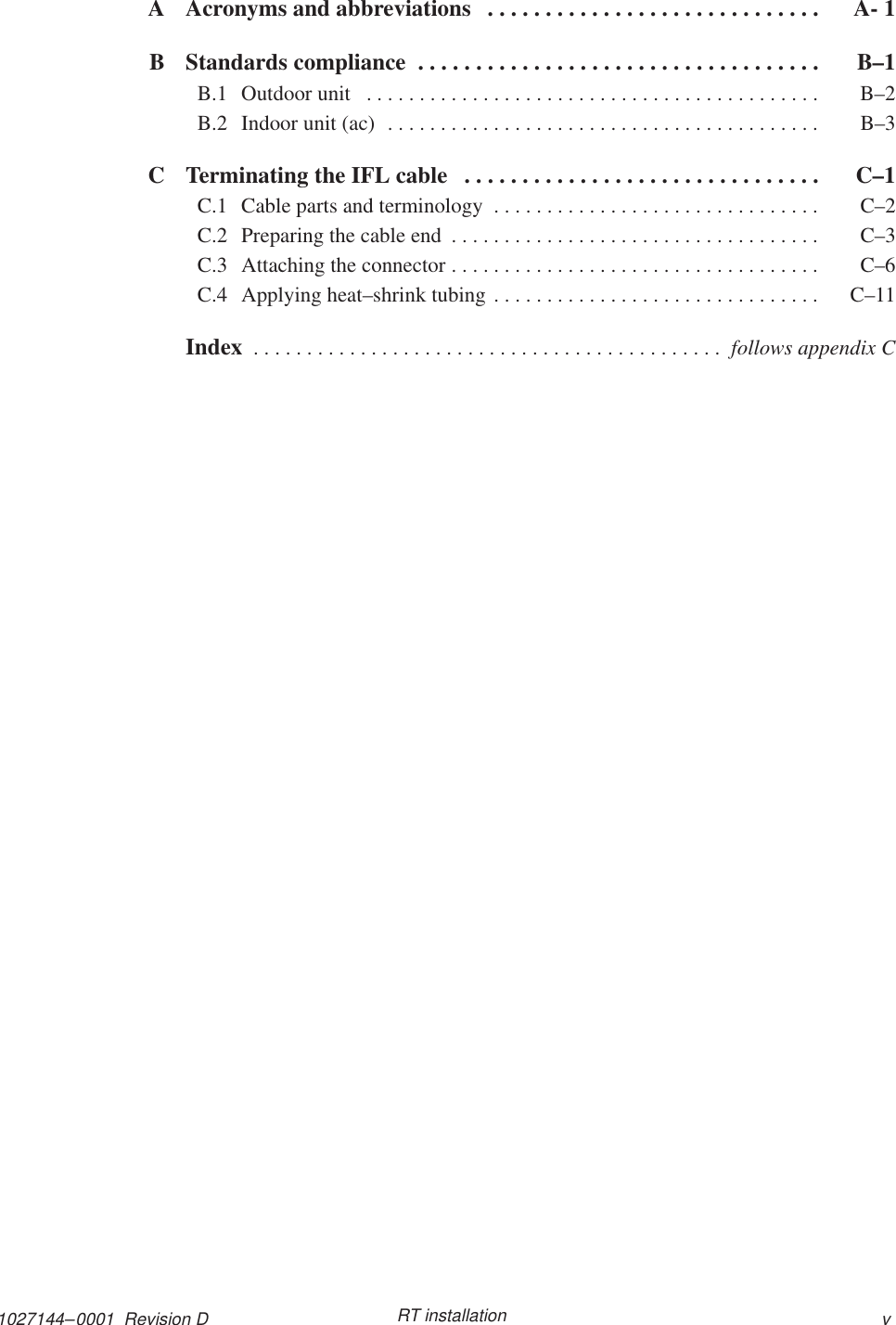 1027144–0001  Revision D vRT installationA Acronyms and abbreviations A- 1. . . . . . . . . . . . . . . . . . . . . . . . . . . . . B Standards compliance  B–1. . . . . . . . . . . . . . . . . . . . . . . . . . . . . . . . . . . B.1 Outdoor unit  B–2. . . . . . . . . . . . . . . . . . . . . . . . . . . . . . . . . . . . . . . . . . . B.2 Indoor unit (ac)  B–3. . . . . . . . . . . . . . . . . . . . . . . . . . . . . . . . . . . . . . . . . C Terminating the IFL cable  C–1. . . . . . . . . . . . . . . . . . . . . . . . . . . . . . . C.1 Cable parts and terminology  C–2. . . . . . . . . . . . . . . . . . . . . . . . . . . . . . . C.2 Preparing the cable end  C–3. . . . . . . . . . . . . . . . . . . . . . . . . . . . . . . . . . . C.3 Attaching the connector  C–6. . . . . . . . . . . . . . . . . . . . . . . . . . . . . . . . . . . C.4 Applying heat–shrink tubing  C–11. . . . . . . . . . . . . . . . . . . . . . . . . . . . . . . Index  . . . . . . . . . . . . . . . . . . . . . . . . . . . . . . . . . . . . . . . . . . . .  follows appendix C