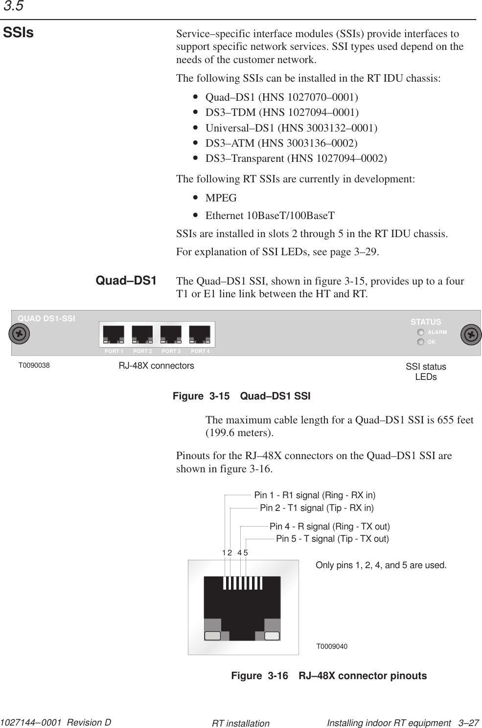 1027144–0001  Revision D Installing indoor RT equipment   3–27RT installationService–specific interface modules (SSIs) provide interfaces tosupport specific network services. SSI types used depend on theneeds of the customer network.The following SSIs can be installed in the RT IDU chassis:•Quad–DS1 (HNS 1027070–0001)•DS3–TDM (HNS 1027094–0001)•Universal–DS1 (HNS 3003132–0001)•DS3–ATM (HNS 3003136–0002)•DS3–Transparent (HNS 1027094–0002)The following RT SSIs are currently in development:•MPEG•Ethernet 10BaseT/100BaseTSSIs are installed in slots 2 through 5 in the RT IDU chassis.For explanation of SSI LEDs, see page 3–29.The Quad–DS1 SSI, shown in figure 3-15, provides up to a fourT1 or E1 line link between the HT and RT.QUAD DS1-SSIOKSTATUSALARMPORT 1 PORT 2 PORT 3 PORT 4T0090038 SSI statusLEDsRJ-48X connectorsFigure  3-15 Quad–DS1 SSIThe maximum cable length for a Quad–DS1 SSI is 655 feet(199.6 meters).Pinouts for the RJ–48X connectors on the Quad–DS1 SSI areshown in figure 3-16.Pin 1 - R1 signal (Ring - RX in)Pin 2 - T1 signal (Tip - RX in)Pin 4 - R signal (Ring - TX out)Pin 5 - T signal (Tip - TX out)Only pins 1, 2, 4, and 5 are used.T00090401245Figure  3-16 RJ–48X connector pinouts3.5SSIsQuad–DS1