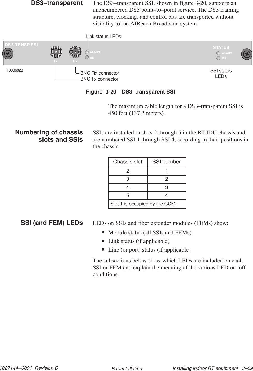 1027144–0001  Revision D Installing indoor RT equipment   3–29RT installationThe DS3–transparent SSI, shown in figure 3-20, supports anunencumbered DS3 point–to–point service. The DS3 framingstructure, clocking, and control bits are transported withoutvisibility to the AIReach Broadband system.TxALARMOKRxTRNSP SSI3DSOKSTATUSALARMT0006023BNC Rx connectorBNC Tx connectorLink status LEDsSSI statusLEDsFigure  3-20 DS3–transparent SSIThe maximum cable length for a DS3–transparent SSI is450 feet (137.2 meters).SSIs are installed in slots 2 through 5 in the RT IDU chassis andare numbered SSI 1 through SSI 4, according to their positions inthe chassis:Chassis slot SSI number2 13 24 35 4Slot 1 is occupied by the CCM.LEDs on SSIs and fiber extender modules (FEMs) show:•Module status (all SSIs and FEMs)•Link status (if applicable)•Line (or port) status (if applicable)The subsections below show which LEDs are included on eachSSI or FEM and explain the meaning of the various LED on–offconditions.DS3–transparentNumbering of chassisslots and SSIsSSI (and FEM) LEDs