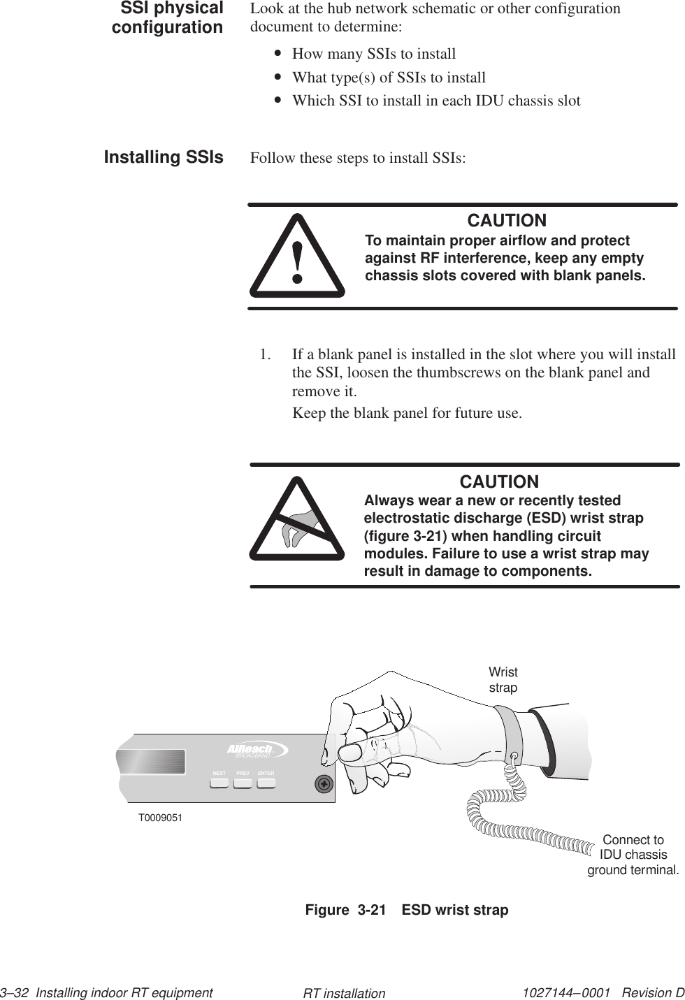 1027144–0001   Revision D 3–32  Installing indoor RT equipment RT installationLook at the hub network schematic or other configurationdocument to determine:•How many SSIs to install•What type(s) of SSIs to install•Which SSI to install in each IDU chassis slotFollow these steps to install SSIs:CAUTIONTo maintain proper airflow and protectagainst RF interference, keep any emptychassis slots covered with blank panels.1. If a blank panel is installed in the slot where you will installthe SSI, loosen the thumbscrews on the blank panel andremove it.Keep the blank panel for future use.CAUTIONAlways wear a new or recently testedelectrostatic discharge (ESD) wrist strap(figure 3-21) when handling circuitmodules. Failure to use a wrist strap mayresult in damage to components.Figure  3-21 ESD wrist strapTMBROADBANDENTERPREVNEXTT0009051WriststrapConnect toIDU chassisground terminal.SSI physicalconfigurationInstalling SSIs