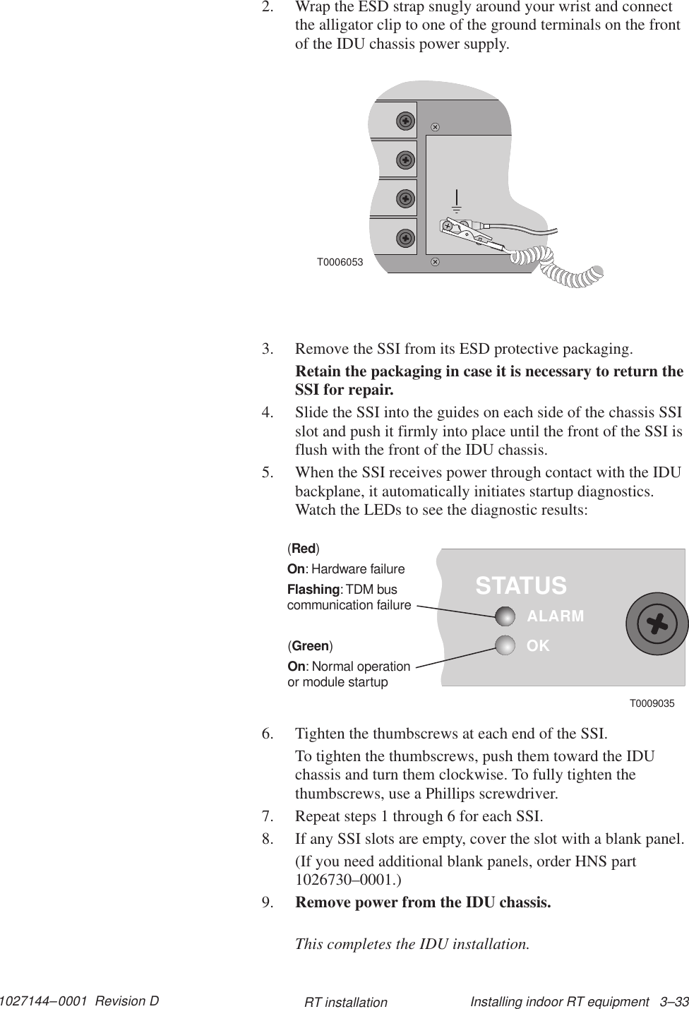 1027144–0001  Revision D Installing indoor RT equipment   3–33RT installation2. Wrap the ESD strap snugly around your wrist and connectthe alligator clip to one of the ground terminals on the frontof the IDU chassis power supply.T00060533. Remove the SSI from its ESD protective packaging.Retain the packaging in case it is necessary to return theSSI for repair.4. Slide the SSI into the guides on each side of the chassis SSIslot and push it firmly into place until the front of the SSI isflush with the front of the IDU chassis.5. When the SSI receives power through contact with the IDUbackplane, it automatically initiates startup diagnostics.Watch the LEDs to see the diagnostic results:OKSTATUSALARM()RedOnFlashing: Hardware failure:TDM buscommunication failure()GreenOn: Normal operationor module startupT00090356. Tighten the thumbscrews at each end of the SSI.To tighten the thumbscrews, push them toward the IDUchassis and turn them clockwise. To fully tighten thethumbscrews, use a Phillips screwdriver.7. Repeat steps 1 through 6 for each SSI.8. If any SSI slots are empty, cover the slot with a blank panel.(If you need additional blank panels, order HNS part1026730–0001.)9. Remove power from the IDU chassis.This completes the IDU installation.