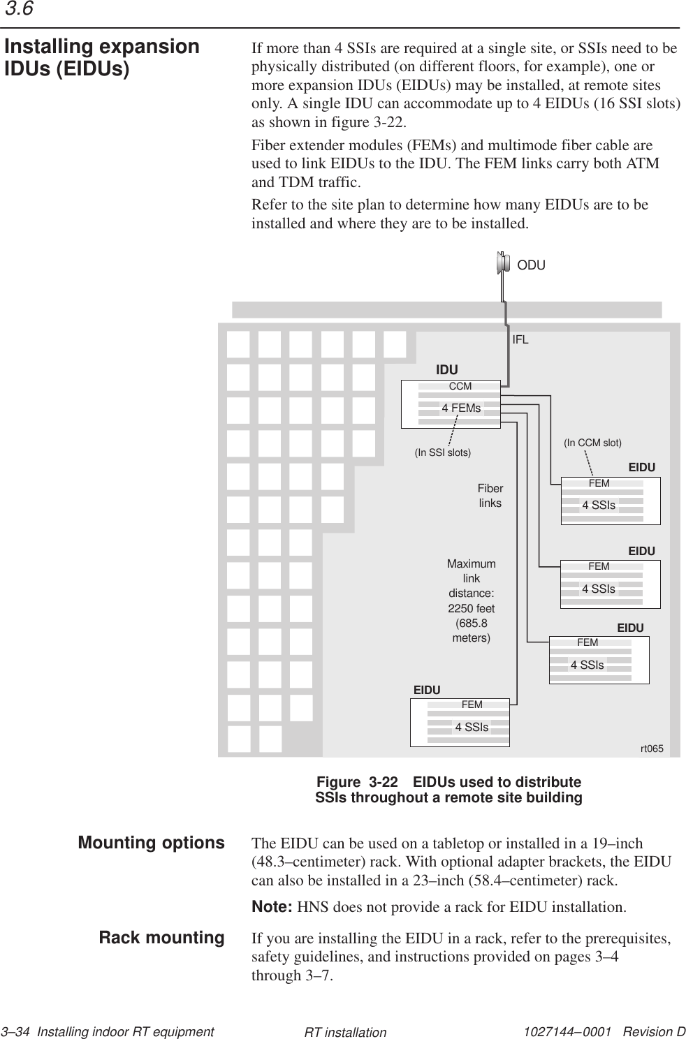 1027144–0001   Revision D 3–34  Installing indoor RT equipment RT installationIf more than 4 SSIs are required at a single site, or SSIs need to bephysically distributed (on different floors, for example), one ormore expansion IDUs (EIDUs) may be installed, at remote sitesonly. A single IDU can accommodate up to 4 EIDUs (16 SSI slots)as shown in figure 3-22.Fiber extender modules (FEMs) and multimode fiber cable areused to link EIDUs to the IDU. The FEM links carry both ATMand TDM traffic.Refer to the site plan to determine how many EIDUs are to beinstalled and where they are to be installed.ODUEIDUFEM4 SSIsEIDUFEM4 SSIsEIDUFEM4 SSIsEIDUFEM4 SSIs(In CCM slot)IFLFiberlinksMaximumlinkdistance:2250 feet(685.8meters)CCM(In SSI slots)IDU4 FEMsrt065Figure  3-22 EIDUs used to distributeSSIs throughout a remote site buildingThe EIDU can be used on a tabletop or installed in a 19–inch(48.3–centimeter) rack. With optional adapter brackets, the EIDUcan also be installed in a 23–inch (58.4–centimeter) rack.Note: HNS does not provide a rack for EIDU installation.If you are installing the EIDU in a rack, refer to the prerequisites,safety guidelines, and instructions provided on pages 3–4through 3–7.3.6Installing expansionIDUs (EIDUs)Mounting optionsRack mounting