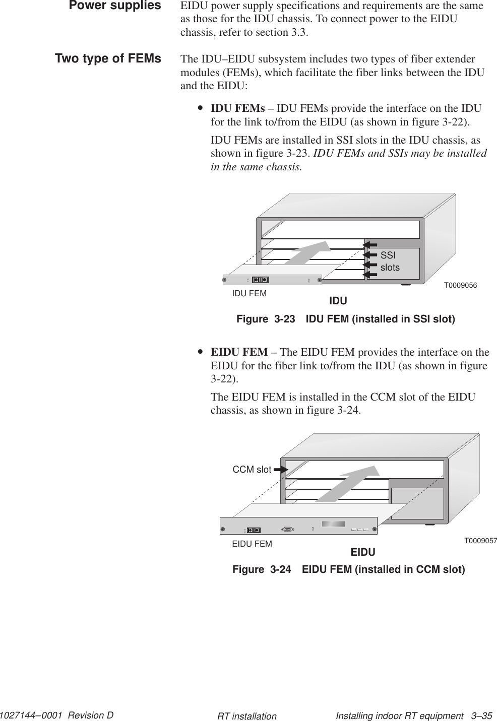 1027144–0001  Revision D Installing indoor RT equipment   3–35RT installationEIDU power supply specifications and requirements are the sameas those for the IDU chassis. To connect power to the EIDUchassis, refer to section 3.3.The IDU–EIDU subsystem includes two types of fiber extendermodules (FEMs), which facilitate the fiber links between the IDUand the EIDU:•IDU FEMs – IDU FEMs provide the interface on the IDUfor the link to/from the EIDU (as shown in figure 3-22).IDU FEMs are installed in SSI slots in the IDU chassis, asshown in figure 3-23. IDU FEMs and SSIs may be installedin the same chassis.T0009056IDUIDU FEMSSIslotsFigure  3-23 IDU FEM (installed in SSI slot)•EIDU FEM – The EIDU FEM provides the interface on theEIDU for the fiber link to/from the IDU (as shown in figure3-22).The EIDU FEM is installed in the CCM slot of the EIDUchassis, as shown in figure 3-24.T0009057CCM slotEIDUEIDU FEMFigure  3-24 EIDU FEM (installed in CCM slot)Power suppliesTwo type of FEMs