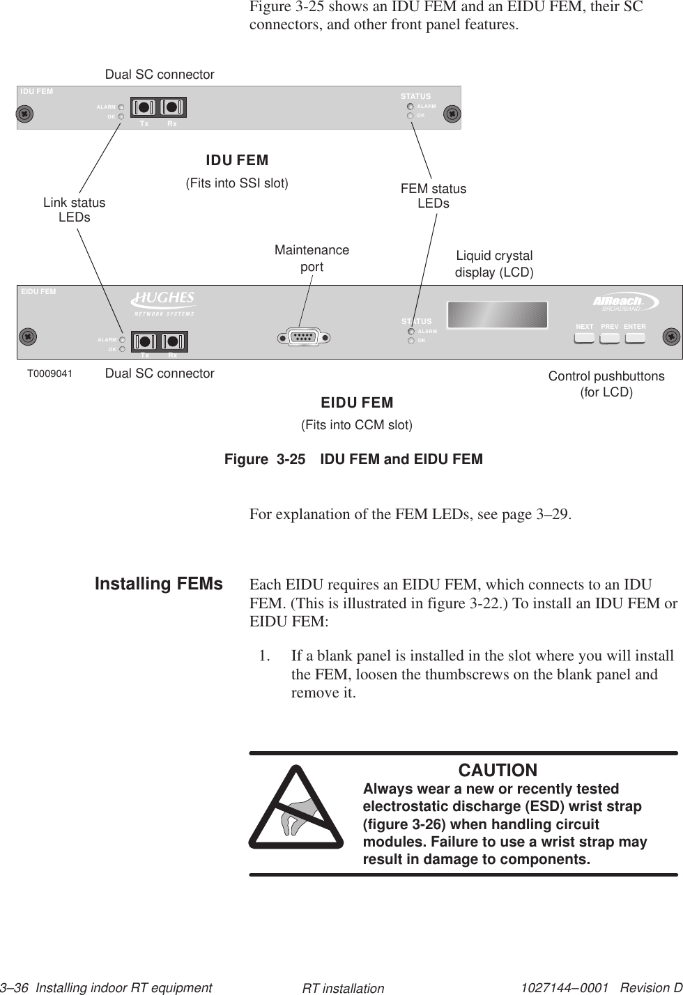1027144–0001   Revision D 3–36  Installing indoor RT equipment RT installationFigure 3-25 shows an IDU FEM and an EIDU FEM, their SCconnectors, and other front panel features.IDU FEMOKSTATUSALARMOKALARMTx RxTMBROADBANDEIDU FEMENTERNEXT PREVOKSTATUSALARMOKALARMTx RxLiquid crystaldisplay (LCD)Control pushbuttons(for LCD)MaintenanceportT0009041IDU FEMEIDU FEMDual SC connectorDual SC connectorLink statusLEDsFEM statusLEDs(Fits into SSI slot)(Fits into CCM slot)Figure  3-25 IDU FEM and EIDU FEMFor explanation of the FEM LEDs, see page 3–29.Each EIDU requires an EIDU FEM, which connects to an IDUFEM. (This is illustrated in figure 3-22.) To install an IDU FEM orEIDU FEM:1. If a blank panel is installed in the slot where you will installthe FEM, loosen the thumbscrews on the blank panel andremove it.CAUTIONAlways wear a new or recently testedelectrostatic discharge (ESD) wrist strap(figure 3-26) when handling circuitmodules. Failure to use a wrist strap mayresult in damage to components.Installing FEMs