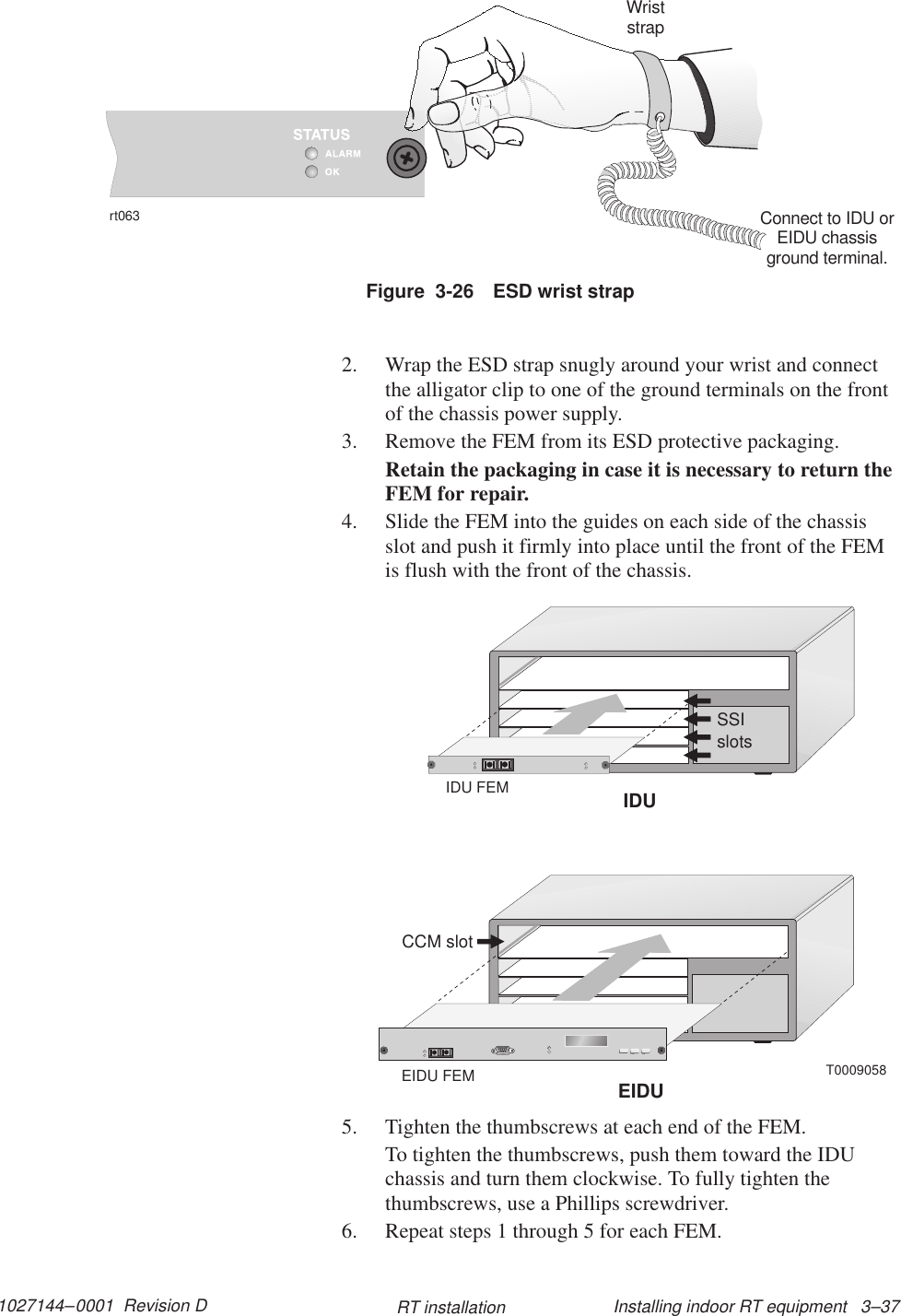 1027144–0001  Revision D Installing indoor RT equipment   3–37RT installationFigure  3-26 ESD wrist straprt063WriststrapConnect to IDU orEIDU chassisground terminal.2. Wrap the ESD strap snugly around your wrist and connectthe alligator clip to one of the ground terminals on the frontof the chassis power supply.3. Remove the FEM from its ESD protective packaging.Retain the packaging in case it is necessary to return theFEM for repair.4. Slide the FEM into the guides on each side of the chassisslot and push it firmly into place until the front of the FEMis flush with the front of the chassis.T0009058IDUEIDUEIDU FEMIDU FEMCCM slotSSIslots5. Tighten the thumbscrews at each end of the FEM.To tighten the thumbscrews, push them toward the IDUchassis and turn them clockwise. To fully tighten thethumbscrews, use a Phillips screwdriver.6. Repeat steps 1 through 5 for each FEM.