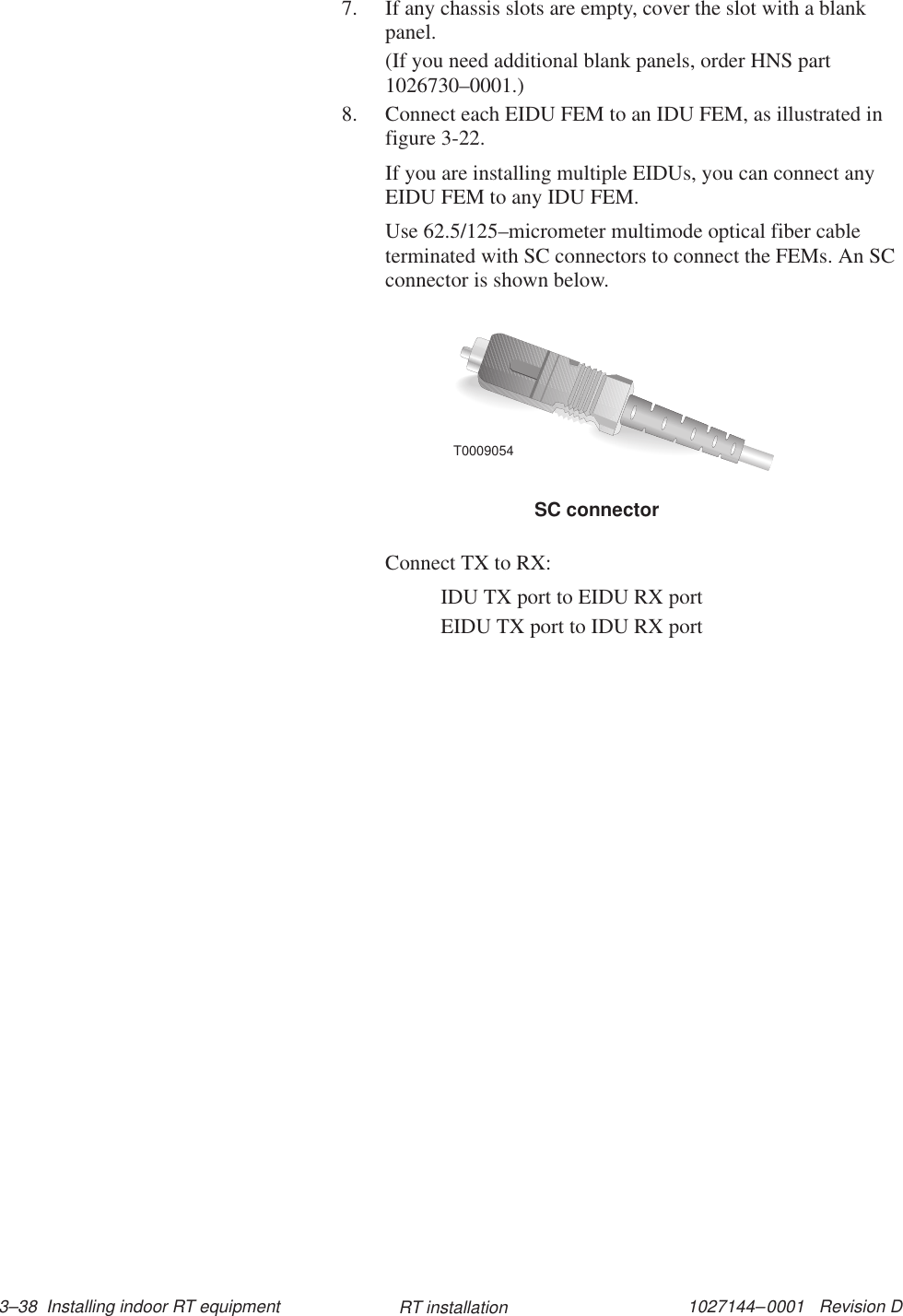 1027144–0001   Revision D 3–38  Installing indoor RT equipment RT installation7. If any chassis slots are empty, cover the slot with a blankpanel.(If you need additional blank panels, order HNS part1026730–0001.)8. Connect each EIDU FEM to an IDU FEM, as illustrated infigure 3-22.If you are installing multiple EIDUs, you can connect anyEIDU FEM to any IDU FEM.Use 62.5/125–micrometer multimode optical fiber cableterminated with SC connectors to connect the FEMs. An SCconnector is shown below.SC connectorT0009054Connect TX to RX:IDU TX port to EIDU RX port EIDU TX port to IDU RX port