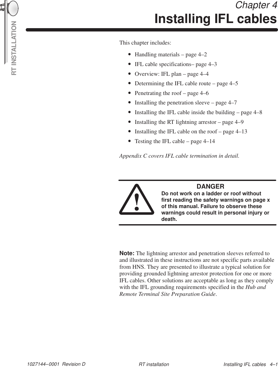 RT INSTALLATION1027144–0001  Revision D Installing IFL cables   4–1RT installation Chapter 4Installing IFL cablesThis chapter includes:•Handling materials – page 4–2•IFL cable specifications– page 4–3•Overview: IFL plan – page 4–4•Determining the IFL cable route – page 4–5•Penetrating the roof – page 4–6•Installing the penetration sleeve – page 4–7•Installing the IFL cable inside the building – page 4–8•Installing the RT lightning arrestor – page 4–9•Installing the IFL cable on the roof – page 4–13•Testing the IFL cable – page 4–14Appendix C covers IFL cable termination in detail.DANGERDo not work on a ladder or roof withoutfirst reading the safety warnings on page xof this manual. Failure to observe thesewarnings could result in personal injury ordeath.Note: The lightning arrestor and penetration sleeves referred toand illustrated in these instructions are not specific parts availablefrom HNS. They are presented to illustrate a typical solution forproviding grounded lightning arrestor protection for one or moreIFL cables. Other solutions are acceptable as long as they complywith the IFL grounding requirements specified in the Hub andRemote Terminal Site Preparation Guide.