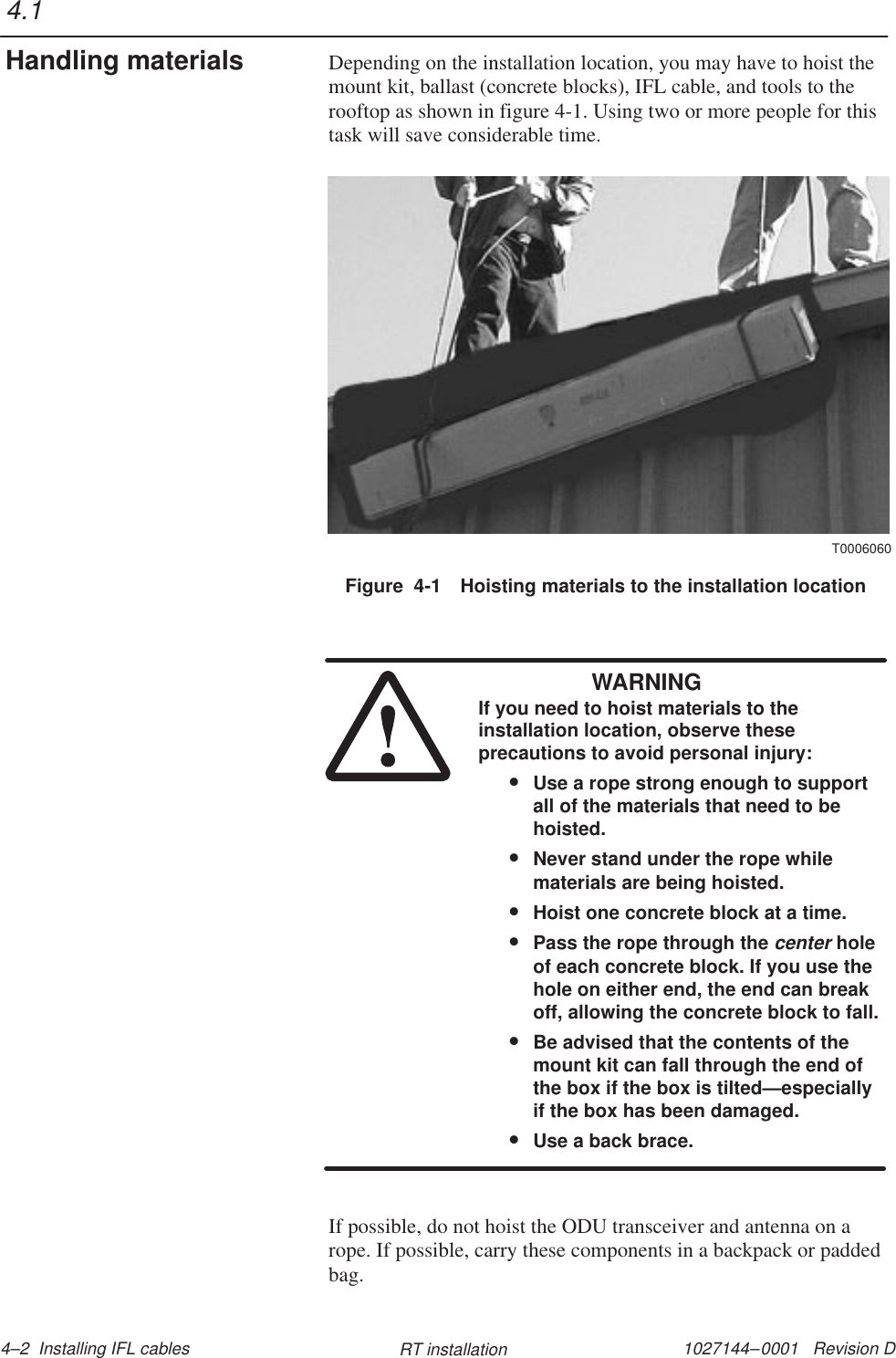 1027144–0001   Revision D 4–2  Installing IFL cables RT installationDepending on the installation location, you may have to hoist themount kit, ballast (concrete blocks), IFL cable, and tools to therooftop as shown in figure 4-1. Using two or more people for thistask will save considerable time.Figure  4-1 Hoisting materials to the installation locationT0006060WARNINGIf you need to hoist materials to theinstallation location, observe theseprecautions to avoid personal injury:•Use a rope strong enough to supportall of the materials that need to behoisted.•Never stand under the rope whilematerials are being hoisted.•Hoist one concrete block at a time.•Pass the rope through the center holeof each concrete block. If you use thehole on either end, the end can breakoff, allowing the concrete block to fall.•Be advised that the contents of themount kit can fall through the end ofthe box if the box is tilted—especiallyif the box has been damaged.•Use a back brace.If possible, do not hoist the ODU transceiver and antenna on arope. If possible, carry these components in a backpack or paddedbag.4.1Handling materials