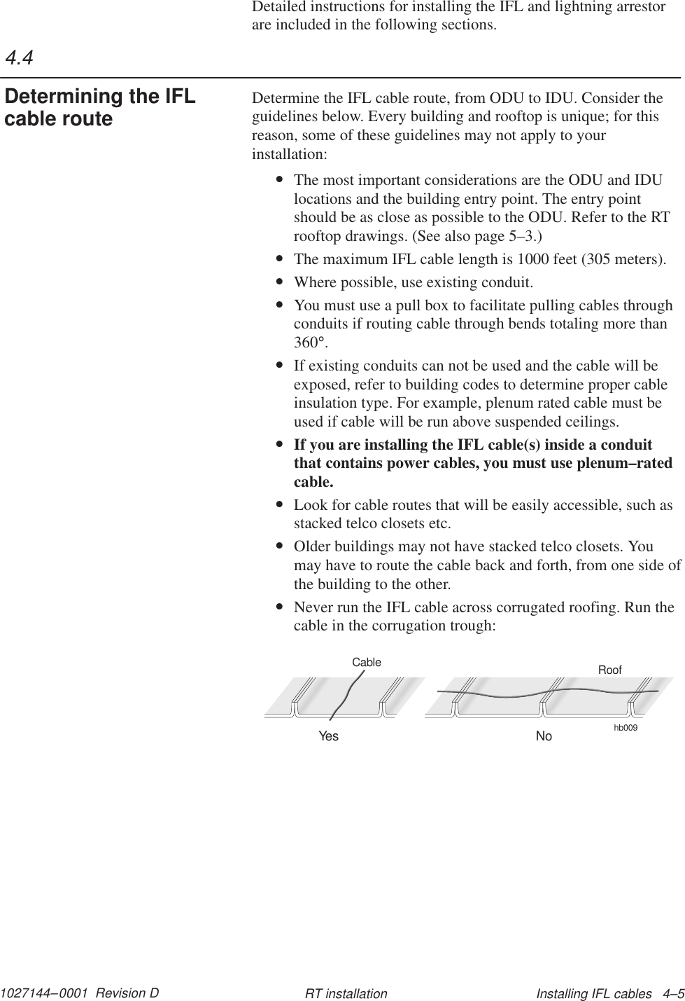 1027144–0001  Revision D Installing IFL cables   4–5RT installationDetailed instructions for installing the IFL and lightning arrestorare included in the following sections.Determine the IFL cable route, from ODU to IDU. Consider theguidelines below. Every building and rooftop is unique; for thisreason, some of these guidelines may not apply to yourinstallation:•The most important considerations are the ODU and IDUlocations and the building entry point. The entry pointshould be as close as possible to the ODU. Refer to the RTrooftop drawings. (See also page 5–3.)•The maximum IFL cable length is 1000 feet (305 meters).•Where possible, use existing conduit.•You must use a pull box to facilitate pulling cables throughconduits if routing cable through bends totaling more than360°.•If existing conduits can not be used and the cable will beexposed, refer to building codes to determine proper cableinsulation type. For example, plenum rated cable must beused if cable will be run above suspended ceilings.•If you are installing the IFL cable(s) inside a conduitthat contains power cables, you must use plenum–ratedcable.•Look for cable routes that will be easily accessible, such asstacked telco closets etc.•Older buildings may not have stacked telco closets. Youmay have to route the cable back and forth, from one side ofthe building to the other.•Never run the IFL cable across corrugated roofing. Run thecable in the corrugation trough:hb009RoofYes NoCable4.4Determining the IFLcable route