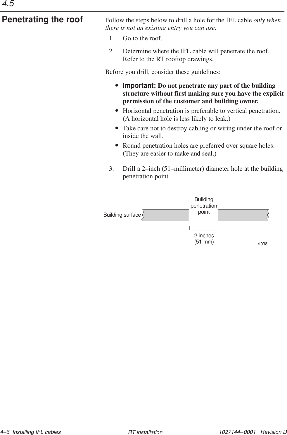 1027144–0001   Revision D 4–6  Installing IFL cables RT installationFollow the steps below to drill a hole for the IFL cable only whenthere is not an existing entry you can use.1. Go to the roof.2. Determine where the IFL cable will penetrate the roof.Refer to the RT rooftop drawings.Before you drill, consider these guidelines:•Important: Do not penetrate any part of the buildingstructure without first making sure you have the explicitpermission of the customer and building owner.•Horizontal penetration is preferable to vertical penetration.(A horizontal hole is less likely to leak.)•Take care not to destroy cabling or wiring under the roof orinside the wall.•Round penetration holes are preferred over square holes.(They are easier to make and seal.)3. Drill a 2–inch (51–millimeter) diameter hole at the buildingpenetration point.BuildingpenetrationpointBuilding surface2 inches(51 mm)rt0384.5Penetrating the roof