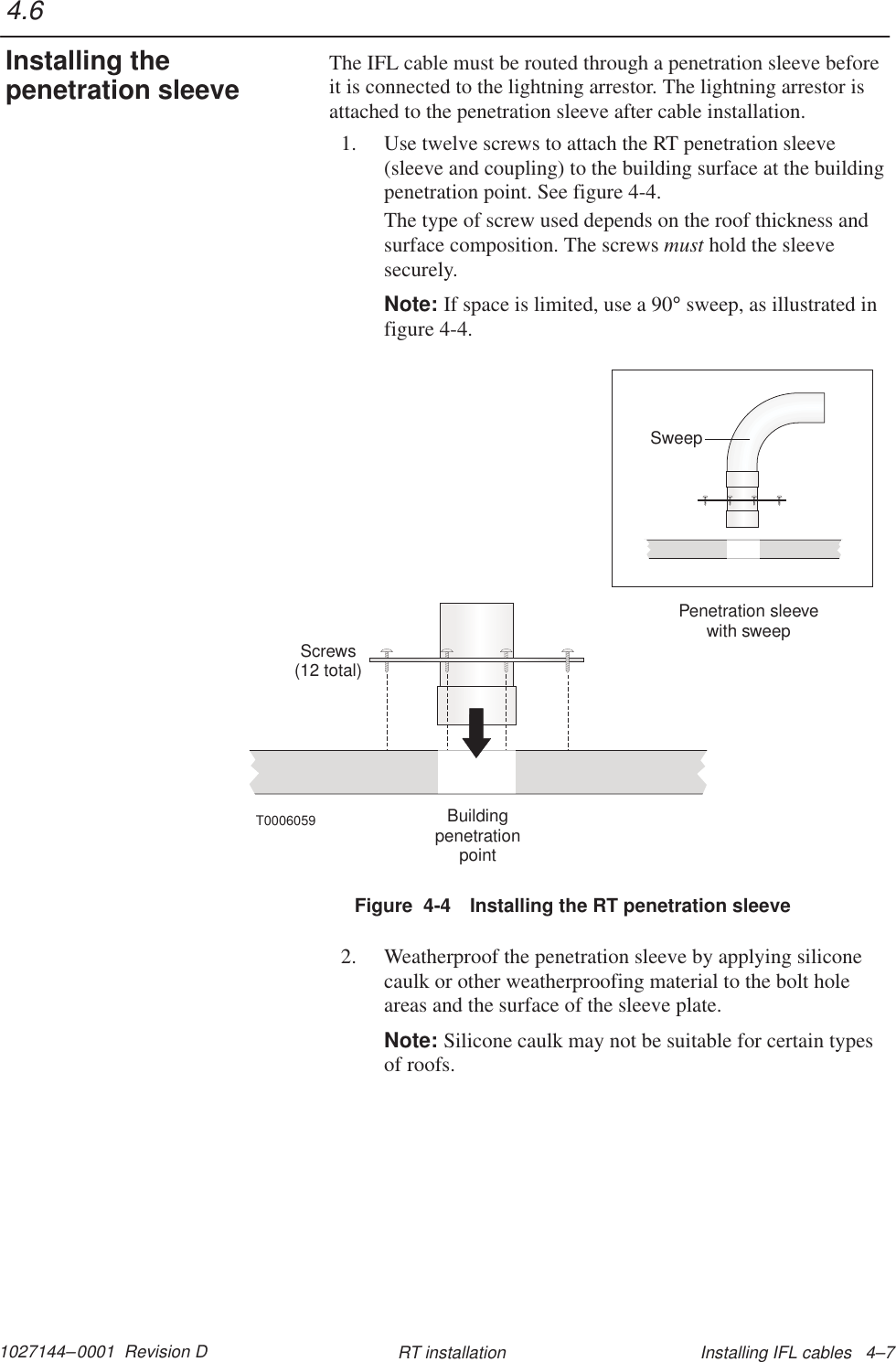 1027144–0001  Revision D Installing IFL cables   4–7RT installationThe IFL cable must be routed through a penetration sleeve beforeit is connected to the lightning arrestor. The lightning arrestor isattached to the penetration sleeve after cable installation.1. Use twelve screws to attach the RT penetration sleeve(sleeve and coupling) to the building surface at the buildingpenetration point. See figure 4-4.The type of screw used depends on the roof thickness andsurface composition. The screws must hold the sleevesecurely.Note: If space is limited, use a 90° sweep, as illustrated infigure 4-4.Screws(12 total)BuildingpenetrationpointT0006059Penetration sleevewith sweepSweepFigure  4-4 Installing the RT penetration sleeve2. Weatherproof the penetration sleeve by applying siliconecaulk or other weatherproofing material to the bolt holeareas and the surface of the sleeve plate.Note: Silicone caulk may not be suitable for certain typesof roofs.4.6Installing thepenetration sleeve