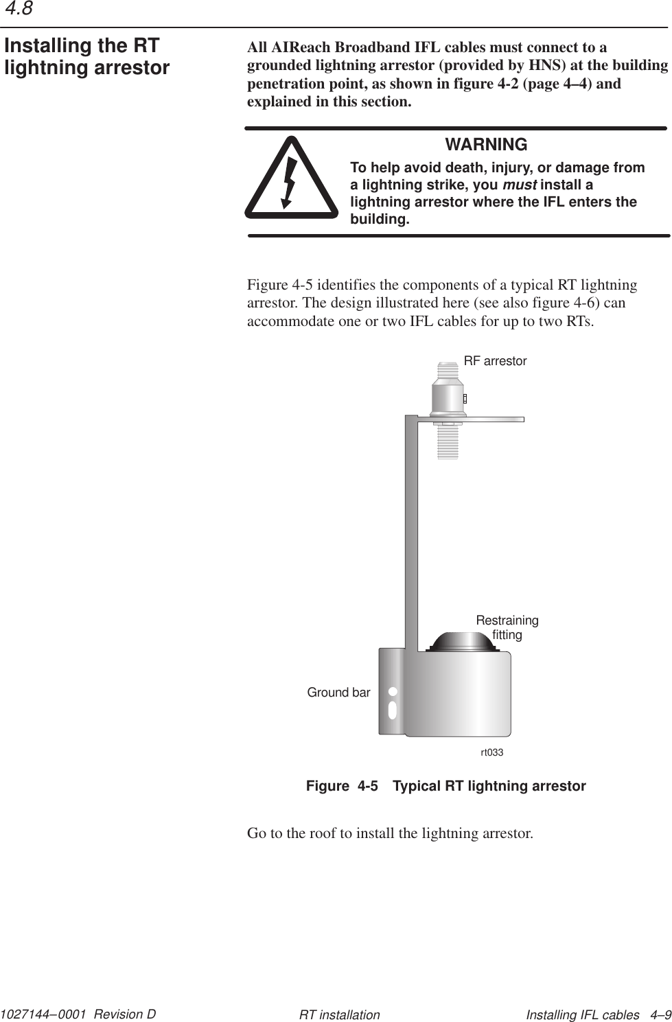 1027144–0001  Revision D Installing IFL cables   4–9RT installationAll AIReach Broadband IFL cables must connect to agrounded lightning arrestor (provided by HNS) at the buildingpenetration point, as shown in figure 4-2 (page 4–4) andexplained in this section.WARNINGTo help avoid death, injury, or damage froma lightning strike, you must install alightning arrestor where the IFL enters thebuilding.Figure 4-5 identifies the components of a typical RT lightningarrestor. The design illustrated here (see also figure 4-6) canaccommodate one or two IFL cables for up to two RTs.Figure  4-5 Typical RT lightning arrestorRestrainingfittingRF arrestorrt033Ground barGo to the roof to install the lightning arrestor.4.8Installing the RTlightning arrestor