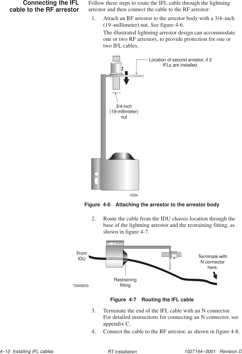 1027144–0001   Revision D 4–10  Installing IFL cables RT installationFollow these steps to route the IFL cable through the lightningarrestor and then connect the cable to the RF arrestor:1. Attach an RF arrestor to the arrestor body with a 3/4–inch(19–millimeter) nut. See figure 4-6.The illustrated lightning arrestor design can accommodateone or two RF arrestors, to provide protection for one ortwo IFL cables.Figure  4-6 Attaching the arrestor to the arrestor bodyrt0343/4-inch(19-millimeter)nutLocation of second arrestor, if 2IFLs are installed.2. Route the cable from the IDU chassis location through thebase of the lightning arrestor and the restraining fitting, asshown in figure 4-7.Figure  4-7 Routing the IFL cableT0009003FromIDURestrainingfittingTerminate withN connectorhere.3. Terminate the end of the IFL cable with an N connector.For detailed instructions for connecting an N connector, seeappendix C.4. Connect the cable to the RF arrestor, as shown in figure 4-8.Connecting the IFLcable to the RF arrestor