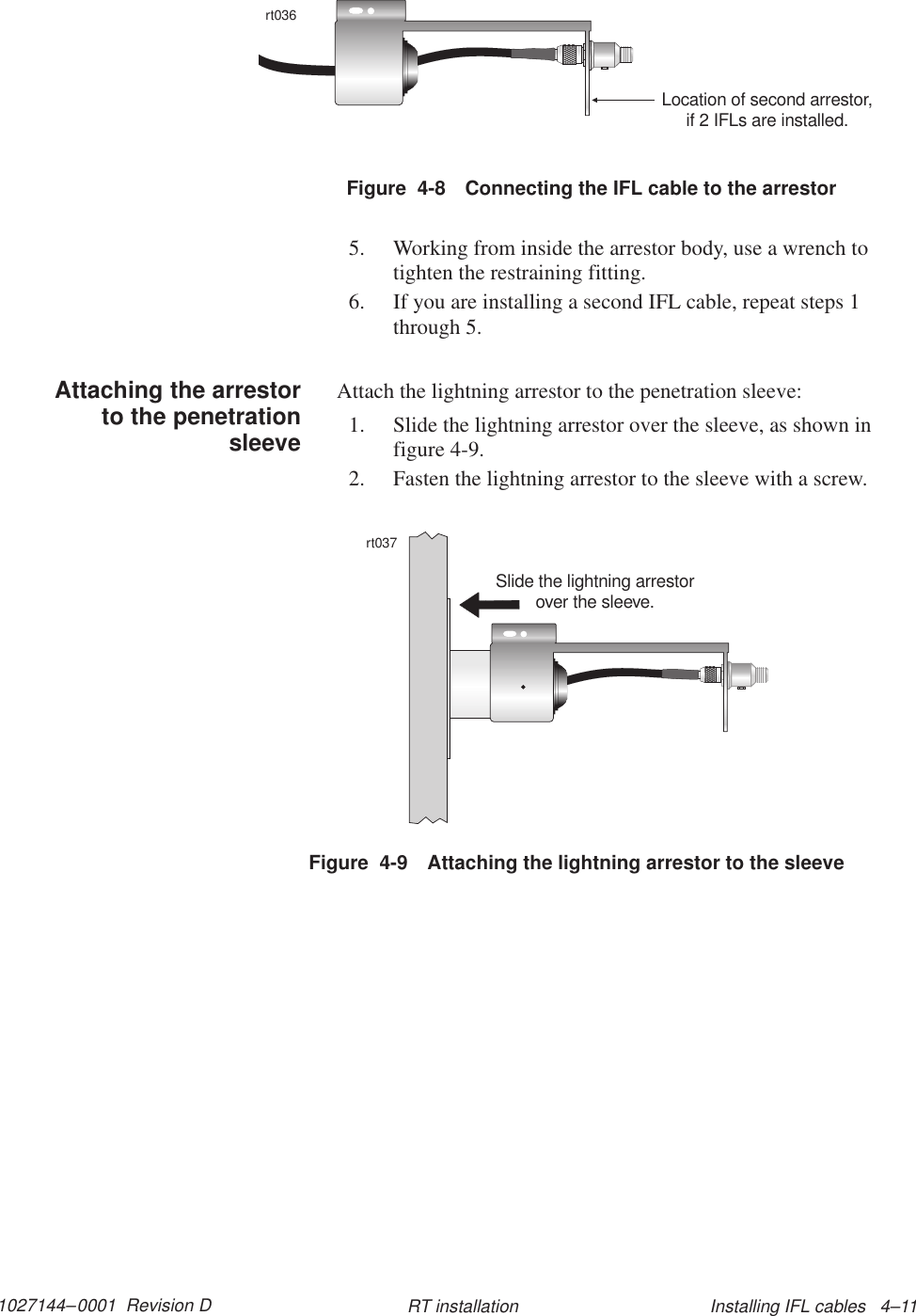 1027144–0001  Revision D Installing IFL cables   4–11RT installationFigure  4-8 Connecting the IFL cable to the arrestorrt036Location of second arrestor,if 2 IFLs are installed.5. Working from inside the arrestor body, use a wrench totighten the restraining fitting.6. If you are installing a second IFL cable, repeat steps 1through 5.Attach the lightning arrestor to the penetration sleeve:1. Slide the lightning arrestor over the sleeve, as shown infigure 4-9.2. Fasten the lightning arrestor to the sleeve with a screw.Figure  4-9 Attaching the lightning arrestor to the sleevert037Slide the lightning arrestorover the sleeve.Attaching the arrestorto the penetrationsleeve