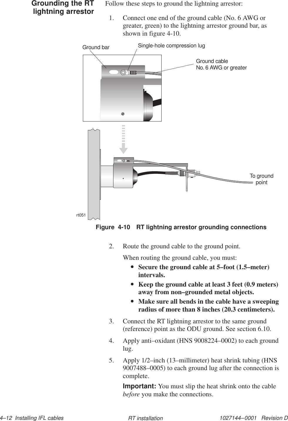 1027144–0001   Revision D 4–12  Installing IFL cables RT installationFollow these steps to ground the lightning arrestor:1. Connect one end of the ground cable (No. 6 AWG orgreater, green) to the lightning arrestor ground bar, asshown in figure 4-10.Figure  4-10 RT lightning arrestor grounding connectionsrt051To groundpointGround cableNo. 6 AWG or greaterSingle-hole compression lugGround bar2. Route the ground cable to the ground point.When routing the ground cable, you must:•Secure the ground cable at 5–foot (1.5–meter)intervals.•Keep the ground cable at least 3 feet (0.9 meters)away from non–grounded metal objects.•Make sure all bends in the cable have a sweepingradius of more than 8 inches (20.3 centimeters).3. Connect the RT lightning arrestor to the same ground(reference) point as the ODU ground. See section 6.10.4. Apply anti–oxidant (HNS 9008224–0002) to each groundlug.5. Apply 1/2–inch (13–millimeter) heat shrink tubing (HNS9007488–0005) to each ground lug after the connection iscomplete.Important: You must slip the heat shrink onto the cablebefore you make the connections.Grounding the RTlightning arrestor