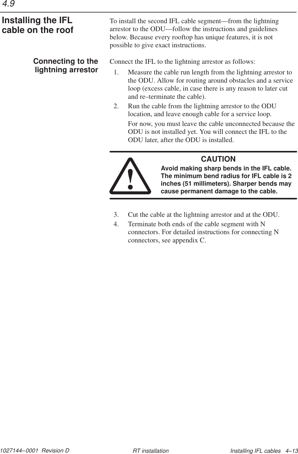 1027144–0001  Revision D Installing IFL cables   4–13RT installationTo install the second IFL cable segment—from the lightningarrestor to the ODU—follow the instructions and guidelinesbelow. Because every rooftop has unique features, it is notpossible to give exact instructions.Connect the IFL to the lightning arrestor as follows:1. Measure the cable run length from the lightning arrestor tothe ODU. Allow for routing around obstacles and a serviceloop (excess cable, in case there is any reason to later cutand re–terminate the cable).2. Run the cable from the lightning arrestor to the ODUlocation, and leave enough cable for a service loop.For now, you must leave the cable unconnected because theODU is not installed yet. You will connect the IFL to theODU later, after the ODU is installed.CAUTIONAvoid making sharp bends in the IFL cable.The minimum bend radius for IFL cable is 2inches (51 millimeters). Sharper bends maycause permanent damage to the cable.3. Cut the cable at the lightning arrestor and at the ODU.4. Terminate both ends of the cable segment with Nconnectors. For detailed instructions for connecting Nconnectors, see appendix C.4.9Installing the IFLcable on the roofConnecting to thelightning arrestor