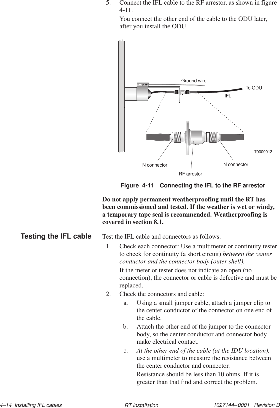 1027144–0001   Revision D 4–14  Installing IFL cables RT installation5. Connect the IFL cable to the RF arrestor, as shown in figure4-11.You connect the other end of the cable to the ODU later,after you install the ODU.Figure  4-11 Connecting the IFL to the RF arrestorGround wireIFLTo ODUN connectorRF arrestorN connectorT0009013Do not apply permanent weatherproofing until the RT hasbeen commissioned and tested. If the weather is wet or windy,a temporary tape seal is recommended. Weatherproofing iscovered in section 8.1.Test the IFL cable and connectors as follows:1. Check each connector: Use a multimeter or continuity testerto check for continuity (a short circuit) between the centerconductor and the connector body (outer shell).If the meter or tester does not indicate an open (noconnection), the connector or cable is defective and must bereplaced.2. Check the connectors and cable:a. Using a small jumper cable, attach a jumper clip tothe center conductor of the connector on one end ofthe cable.b. Attach the other end of the jumper to the connectorbody, so the center conductor and connector bodymake electrical contact.c. At the other end of the cable (at the IDU location),use a multimeter to measure the resistance betweenthe center conductor and connector.Resistance should be less than 10 ohms. If it isgreater than that find and correct the problem.Testing the IFL cable