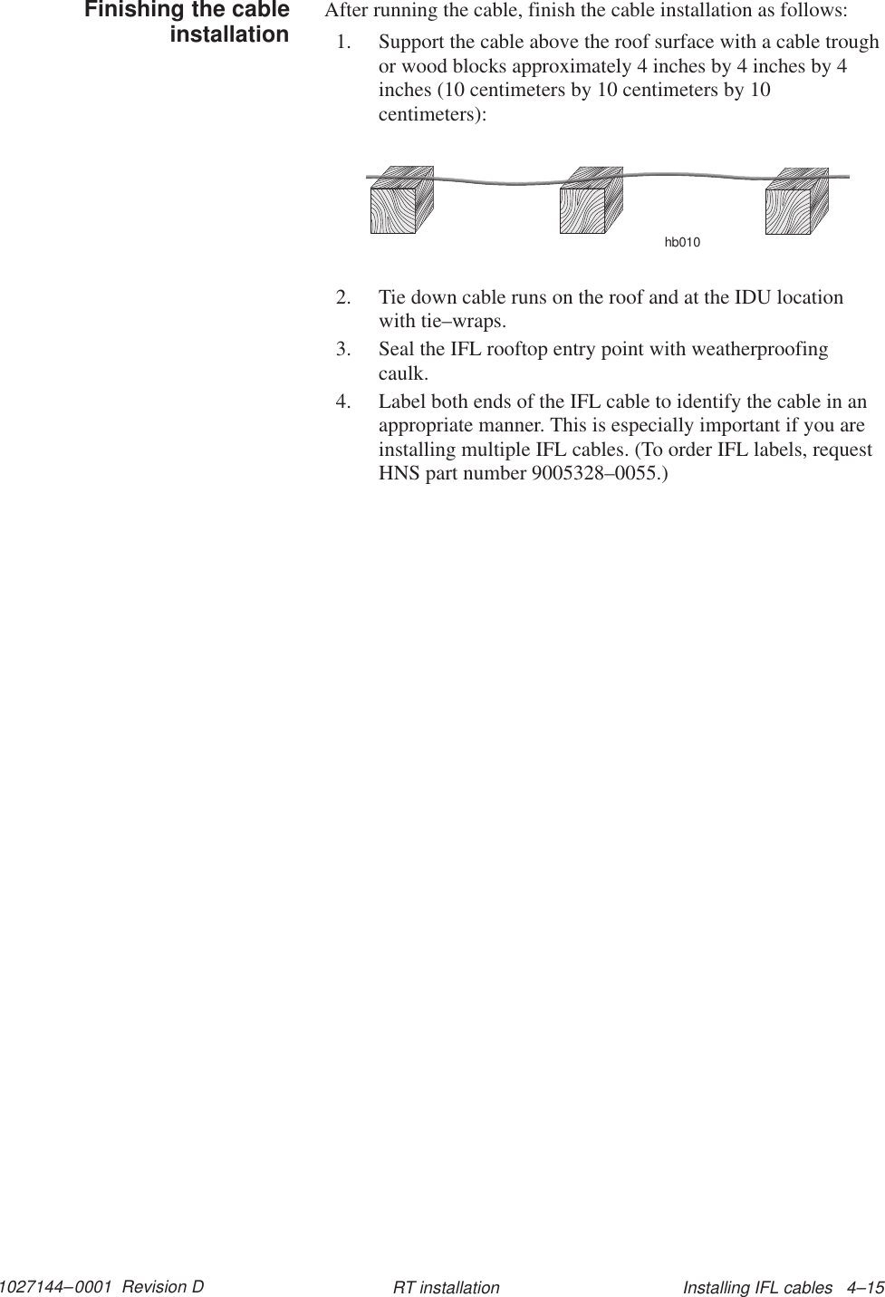 1027144–0001  Revision D Installing IFL cables   4–15RT installationAfter running the cable, finish the cable installation as follows:1. Support the cable above the roof surface with a cable troughor wood blocks approximately 4 inches by 4 inches by 4inches (10 centimeters by 10 centimeters by 10centimeters):hb0102. Tie down cable runs on the roof and at the IDU locationwith tie–wraps.3. Seal the IFL rooftop entry point with weatherproofingcaulk.4. Label both ends of the IFL cable to identify the cable in anappropriate manner. This is especially important if you areinstalling multiple IFL cables. (To order IFL labels, requestHNS part number 9005328–0055.)Finishing the cableinstallation