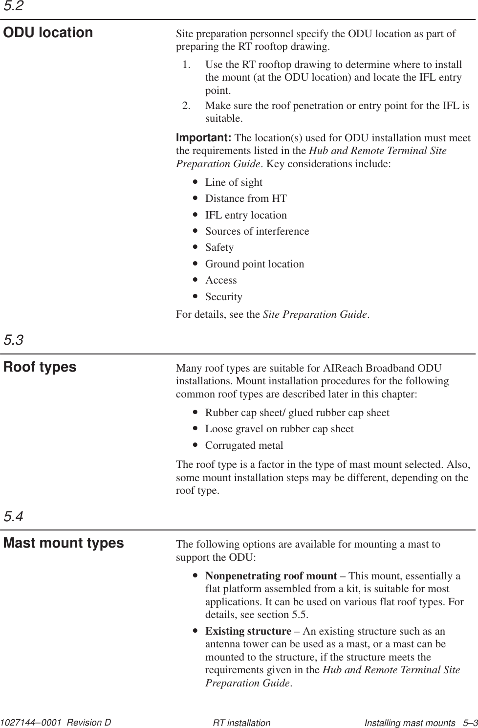1027144–0001  Revision D Installing mast mounts   5–3RT installationSite preparation personnel specify the ODU location as part ofpreparing the RT rooftop drawing.1. Use the RT rooftop drawing to determine where to installthe mount (at the ODU location) and locate the IFL entrypoint.2. Make sure the roof penetration or entry point for the IFL issuitable.Important: The location(s) used for ODU installation must meetthe requirements listed in the Hub and Remote Terminal SitePreparation Guide. Key considerations include:•Line of sight•Distance from HT•IFL entry location•Sources of interference•Safety•Ground point location•Access•SecurityFor details, see the Site Preparation Guide.Many roof types are suitable for AIReach Broadband ODUinstallations. Mount installation procedures for the followingcommon roof types are described later in this chapter:•Rubber cap sheet/ glued rubber cap sheet•Loose gravel on rubber cap sheet•Corrugated metalThe roof type is a factor in the type of mast mount selected. Also,some mount installation steps may be different, depending on theroof type.The following options are available for mounting a mast tosupport the ODU:•Nonpenetrating roof mount – This mount, essentially aflat platform assembled from a kit, is suitable for mostapplications. It can be used on various flat roof types. Fordetails, see section 5.5.•Existing structure – An existing structure such as anantenna tower can be used as a mast, or a mast can bemounted to the structure, if the structure meets therequirements given in the Hub and Remote Terminal SitePreparation Guide.5.2ODU location5.3Roof types5.4Mast mount types