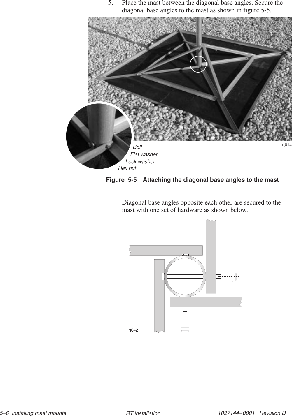 1027144–0001   Revision D 5–6  Installing mast mounts RT installation5. Place the mast between the diagonal base angles. Secure thediagonal base angles to the mast as shown in figure 5-5.11112222BoltFlat washerLock washerHex nutrt014Figure  5-5 Attaching the diagonal base angles to the mastDiagonal base angles opposite each other are secured to themast with one set of hardware as shown below.rt042