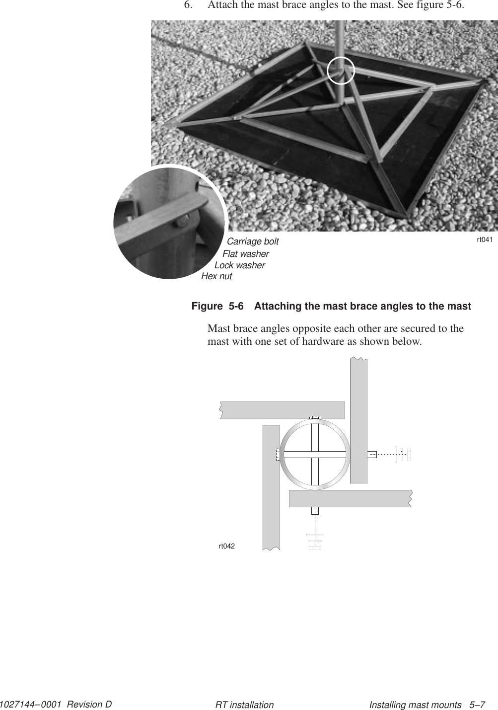 1027144–0001  Revision D Installing mast mounts   5–7RT installation6. Attach the mast brace angles to the mast. See figure 5-6.Figure  5-6 Attaching the mast brace angles to the mastCarriage bolt11112222Flat washerLock washerHex nutrt041Mast brace angles opposite each other are secured to themast with one set of hardware as shown below.rt042