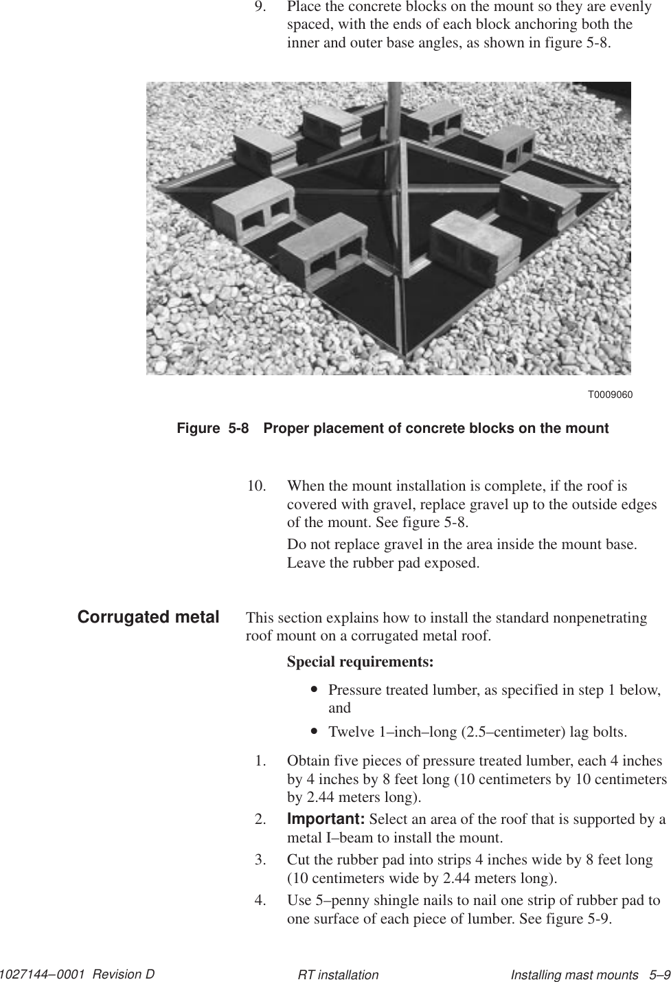 1027144–0001  Revision D Installing mast mounts   5–9RT installation9. Place the concrete blocks on the mount so they are evenlyspaced, with the ends of each block anchoring both theinner and outer base angles, as shown in figure 5-8.Figure  5-8 Proper placement of concrete blocks on the mountT000906010. When the mount installation is complete, if the roof iscovered with gravel, replace gravel up to the outside edgesof the mount. See figure 5-8.Do not replace gravel in the area inside the mount base.Leave the rubber pad exposed.This section explains how to install the standard nonpenetratingroof mount on a corrugated metal roof.Special requirements:•Pressure treated lumber, as specified in step 1 below,and•Twelve 1–inch–long (2.5–centimeter) lag bolts.1. Obtain five pieces of pressure treated lumber, each 4 inchesby 4 inches by 8 feet long (10 centimeters by 10 centimetersby 2.44 meters long).2. Important: Select an area of the roof that is supported by ametal I–beam to install the mount.3. Cut the rubber pad into strips 4 inches wide by 8 feet long(10 centimeters wide by 2.44 meters long).4. Use 5–penny shingle nails to nail one strip of rubber pad toone surface of each piece of lumber. See figure 5-9.Corrugated metal