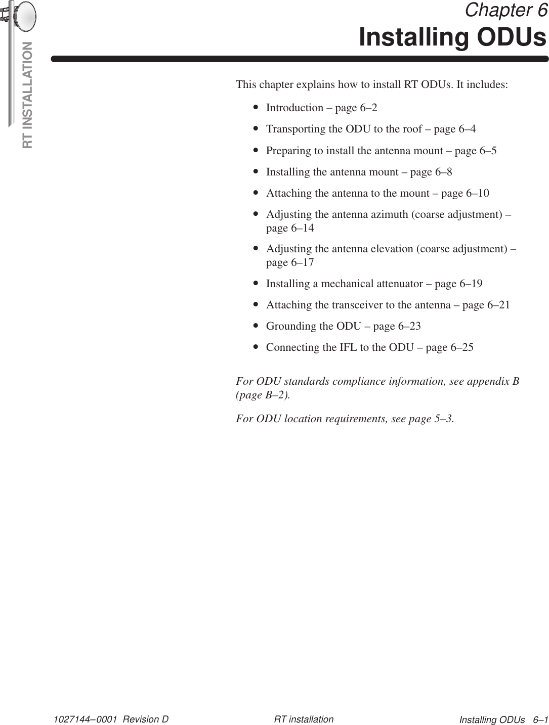 RT INSTALLATION1027144–0001  Revision D Installing ODUs   6–1RT installation Chapter 6Installing ODUsThis chapter explains how to install RT ODUs. It includes:•Introduction – page 6–2•Transporting the ODU to the roof – page 6–4•Preparing to install the antenna mount – page 6–5•Installing the antenna mount – page 6–8•Attaching the antenna to the mount – page 6–10•Adjusting the antenna azimuth (coarse adjustment) –page 6–14•Adjusting the antenna elevation (coarse adjustment) –page 6–17•Installing a mechanical attenuator – page 6–19•Attaching the transceiver to the antenna – page 6–21•Grounding the ODU – page 6–23•Connecting the IFL to the ODU – page 6–25For ODU standards compliance information, see appendix B(page B–2).For ODU location requirements, see page 5–3.