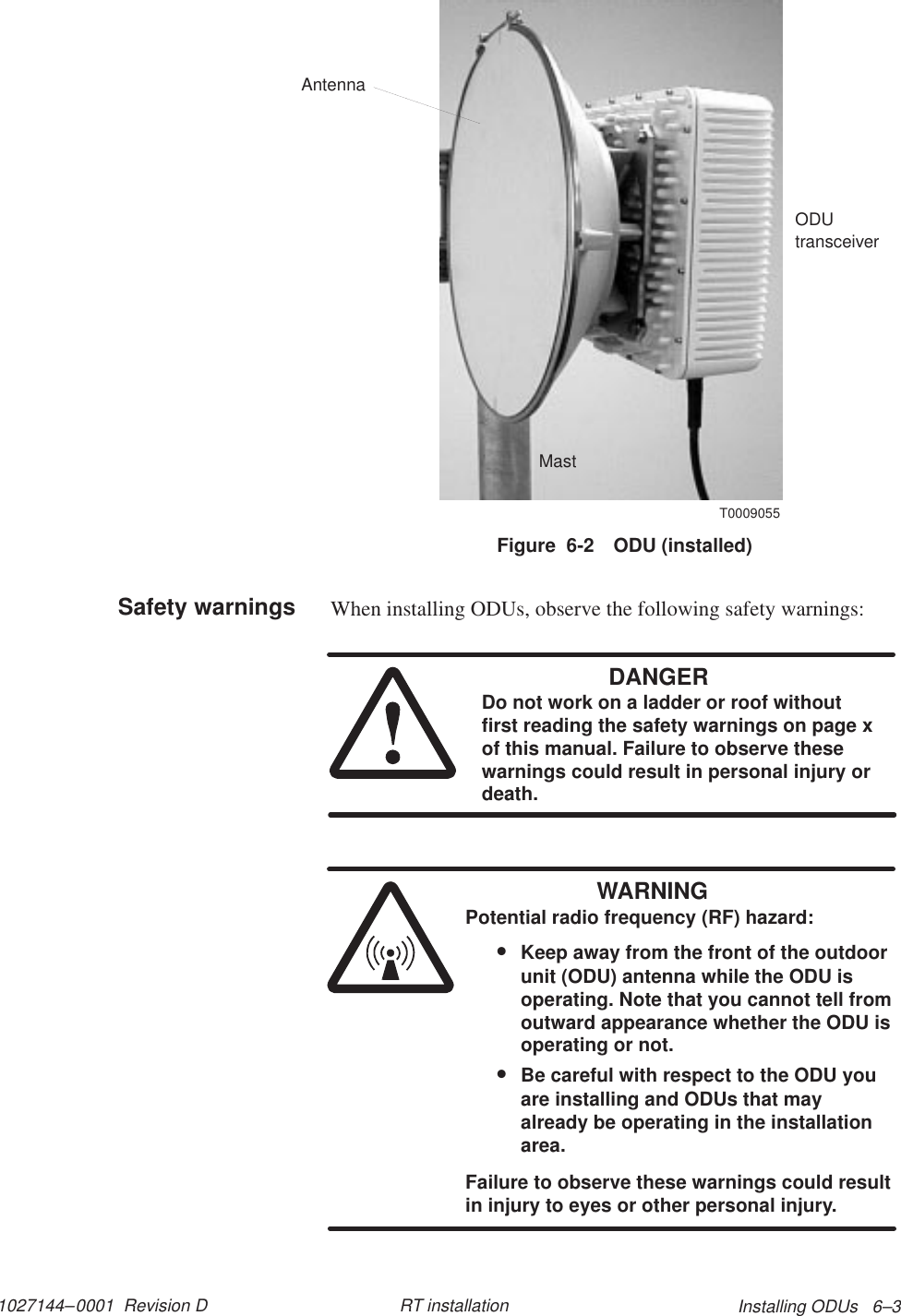 1027144–0001  Revision D Installing ODUs   6–3RT installationFigure  6-2 ODU (installed)T0009055ODUtransceiverMastAntennaWhen installing ODUs, observe the following safety warnings:DANGERDo not work on a ladder or roof withoutfirst reading the safety warnings on page xof this manual. Failure to observe thesewarnings could result in personal injury ordeath.WARNINGPotential radio frequency (RF) hazard:•Keep away from the front of the outdoorunit (ODU) antenna while the ODU isoperating. Note that you cannot tell fromoutward appearance whether the ODU isoperating or not.•Be careful with respect to the ODU youare installing and ODUs that mayalready be operating in the installationarea.Failure to observe these warnings could resultin injury to eyes or other personal injury.Safety warnings