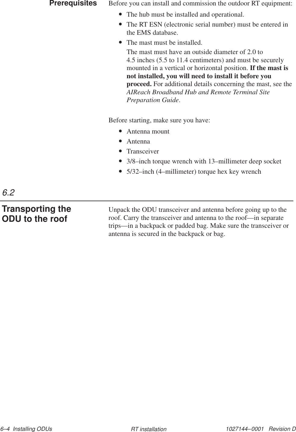 1027144–0001   Revision D 6–4  Installing ODUs RT installationBefore you can install and commission the outdoor RT equipment:•The hub must be installed and operational.•The RT ESN (electronic serial number) must be entered inthe EMS database.•The mast must be installed.The mast must have an outside diameter of 2.0 to 4.5 inches (5.5 to 11.4 centimeters) and must be securelymounted in a vertical or horizontal position. If the mast isnot installed, you will need to install it before youproceed. For additional details concerning the mast, see theAIReach Broadband Hub and Remote Terminal SitePreparation Guide.Before starting, make sure you have:•Antenna mount•Antenna•Transceiver•3/8–inch torque wrench with 13–millimeter deep socket•5/32–inch (4–millimeter) torque hex key wrenchUnpack the ODU transceiver and antenna before going up to theroof. Carry the transceiver and antenna to the roof—in separatetrips—in a backpack or padded bag. Make sure the transceiver orantenna is secured in the backpack or bag.Prerequisites6.2Transporting theODU to the roof