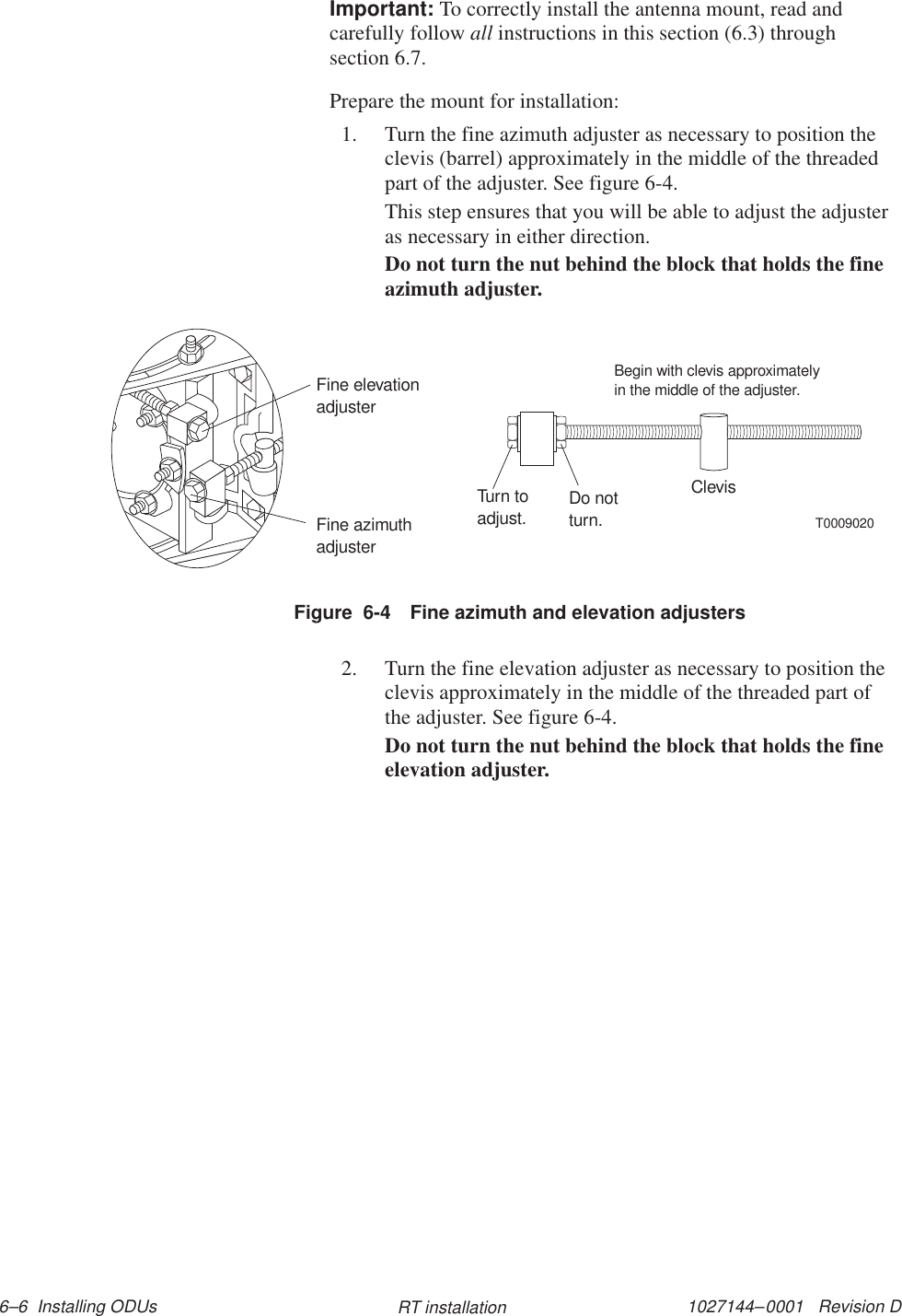 1027144–0001   Revision D 6–6  Installing ODUs RT installationImportant: To correctly install the antenna mount, read andcarefully follow all instructions in this section (6.3) throughsection 6.7.Prepare the mount for installation:1. Turn the fine azimuth adjuster as necessary to position theclevis (barrel) approximately in the middle of the threadedpart of the adjuster. See figure 6-4.This step ensures that you will be able to adjust the adjusteras necessary in either direction.Do not turn the nut behind the block that holds the fineazimuth adjuster.T0009020Fine azimuthadjusterFine elevationadjusterTurn toadjust. Do notturn.ClevisBegin with clevis approximatelyin the middle of the adjuster.Figure  6-4 Fine azimuth and elevation adjusters2. Turn the fine elevation adjuster as necessary to position theclevis approximately in the middle of the threaded part ofthe adjuster. See figure 6-4.Do not turn the nut behind the block that holds the fineelevation adjuster.