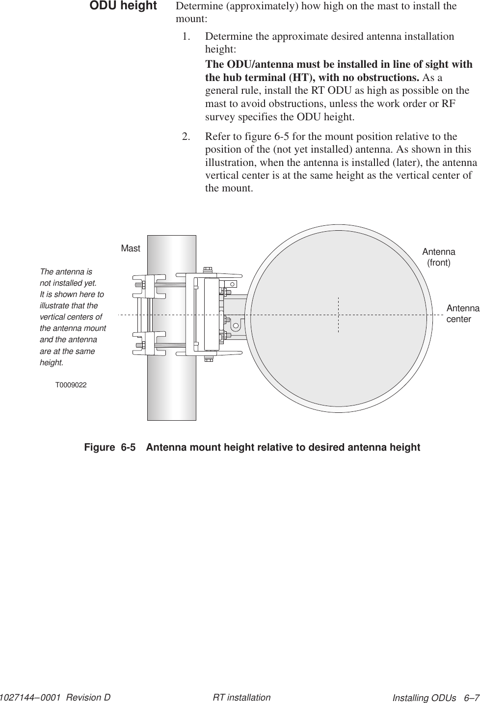 1027144–0001  Revision D Installing ODUs   6–7RT installationDetermine (approximately) how high on the mast to install themount:1. Determine the approximate desired antenna installationheight:The ODU/antenna must be installed in line of sight withthe hub terminal (HT), with no obstructions. As ageneral rule, install the RT ODU as high as possible on themast to avoid obstructions, unless the work order or RFsurvey specifies the ODU height.2. Refer to figure 6-5 for the mount position relative to theposition of the (not yet installed) antenna. As shown in thisillustration, when the antenna is installed (later), the antennavertical center is at the same height as the vertical center ofthe mount.T0009022Antenna(front)MastAntennacenterThe antenna isnot installed yet.It is shown here toillustrate that thevertical centers ofthe antenna mountand the antennaare at the sameheight.Figure  6-5 Antenna mount height relative to desired antenna heightODU height