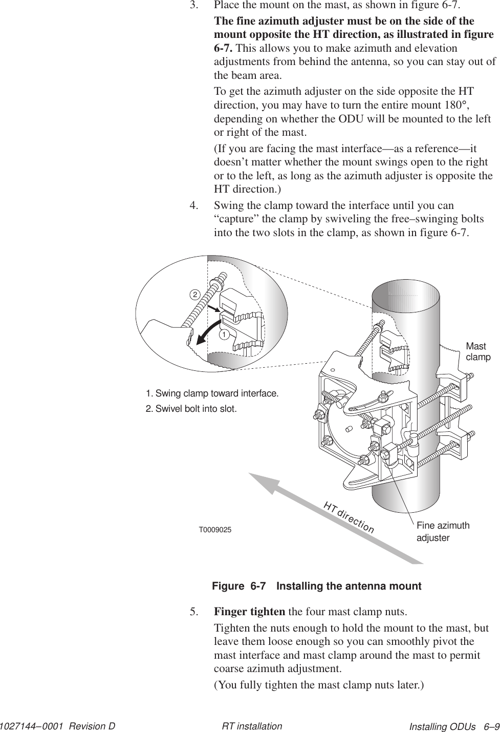 1027144–0001  Revision D Installing ODUs   6–9RT installation3. Place the mount on the mast, as shown in figure 6-7.The fine azimuth adjuster must be on the side of themount opposite the HT direction, as illustrated in figure6-7. This allows you to make azimuth and elevationadjustments from behind the antenna, so you can stay out ofthe beam area.To get the azimuth adjuster on the side opposite the HTdirection, you may have to turn the entire mount 180°,depending on whether the ODU will be mounted to the leftor right of the mast.(If you are facing the mast interface—as a reference—itdoesn’t matter whether the mount swings open to the rightor to the left, as long as the azimuth adjuster is opposite theHT direction.)4. Swing the clamp toward the interface until you can“capture” the clamp by swiveling the free–swinging boltsinto the two slots in the clamp, as shown in figure 6-7.Mastclamp1. Swing clamp toward interface.2. Swivel bolt into slot.T000902512HT directionFine azimuthadjusterFigure  6-7 Installing the antenna mount5. Finger tighten the four mast clamp nuts.Tighten the nuts enough to hold the mount to the mast, butleave them loose enough so you can smoothly pivot themast interface and mast clamp around the mast to permitcoarse azimuth adjustment.(You fully tighten the mast clamp nuts later.)