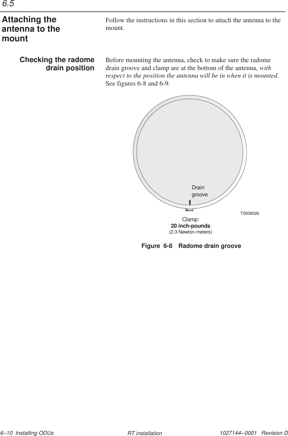 1027144–0001   Revision D 6–10  Installing ODUs RT installationFollow the instructions in this section to attach the antenna to themount.Before mounting the antenna, check to make sure the radomedrain groove and clamp are at the bottom of the antenna, withrespect to the position the antenna will be in when it is mounted.See figures 6-8 and 6-9.DraingrooveClamp:20 inch-pounds(2.3 Newton-meters)T0009026Figure  6-8 Radome drain groove6.5Attaching theantenna to themountChecking the radomedrain position