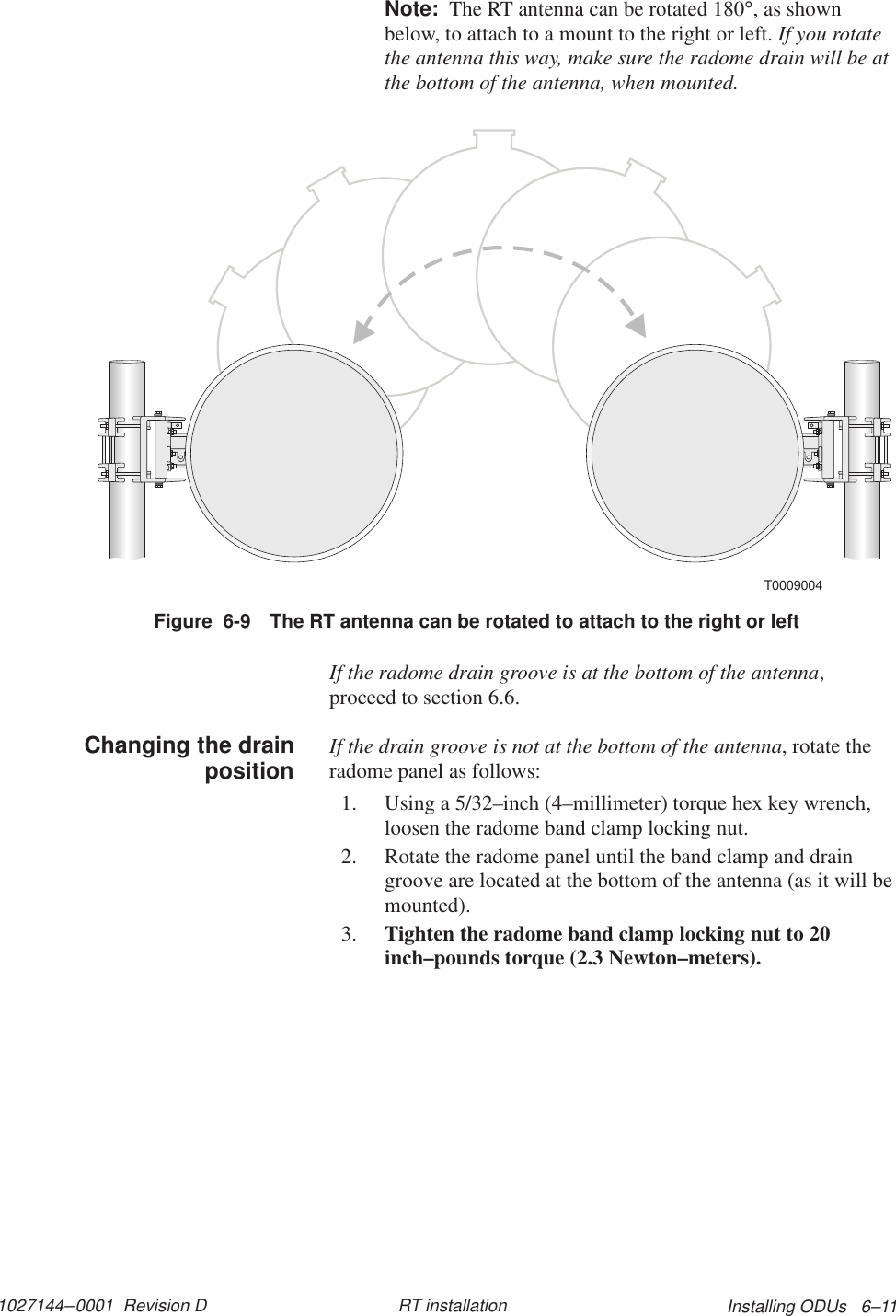 1027144–0001  Revision D Installing ODUs   6–11RT installationNote:  The RT antenna can be rotated 180°, as shownbelow, to attach to a mount to the right or left. If you rotatethe antenna this way, make sure the radome drain will be atthe bottom of the antenna, when mounted.T0009004Figure  6-9 The RT antenna can be rotated to attach to the right or leftIf the radome drain groove is at the bottom of the antenna,proceed to section 6.6.If the drain groove is not at the bottom of the antenna, rotate theradome panel as follows:1. Using a 5/32–inch (4–millimeter) torque hex key wrench,loosen the radome band clamp locking nut.2. Rotate the radome panel until the band clamp and draingroove are located at the bottom of the antenna (as it will bemounted).3. Tighten the radome band clamp locking nut to 20inch–pounds torque (2.3 Newton–meters).Changing the drainposition