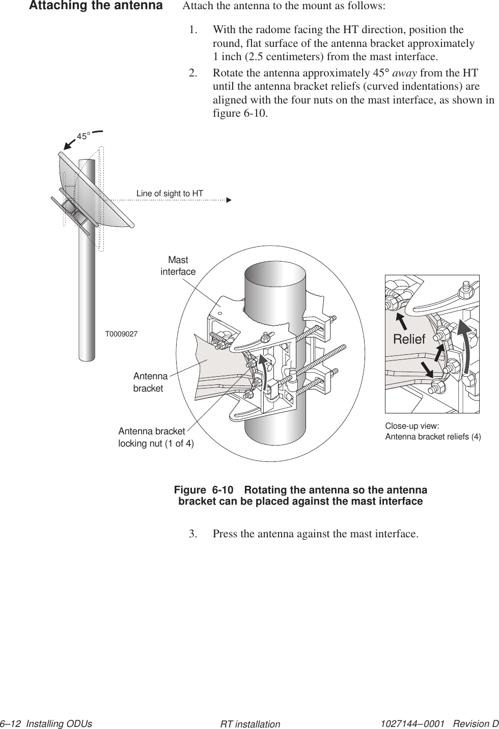 1027144–0001   Revision D 6–12  Installing ODUs RT installationAttach the antenna to the mount as follows:1. With the radome facing the HT direction, position theround, flat surface of the antenna bracket approximately1 inch (2.5 centimeters) from the mast interface.2. Rotate the antenna approximately 45° away from the HTuntil the antenna bracket reliefs (curved indentations) arealigned with the four nuts on the mast interface, as shown infigure 6-10.T0009027Line of sight to HT45Close-up view:Antenna bracket reliefs (4)ReliefAntenna bracketlocking nut (1 of 4)AntennabracketMastinterfaceFigure  6-10 Rotating the antenna so the antennabracket can be placed against the mast interface3. Press the antenna against the mast interface.Attaching the antenna