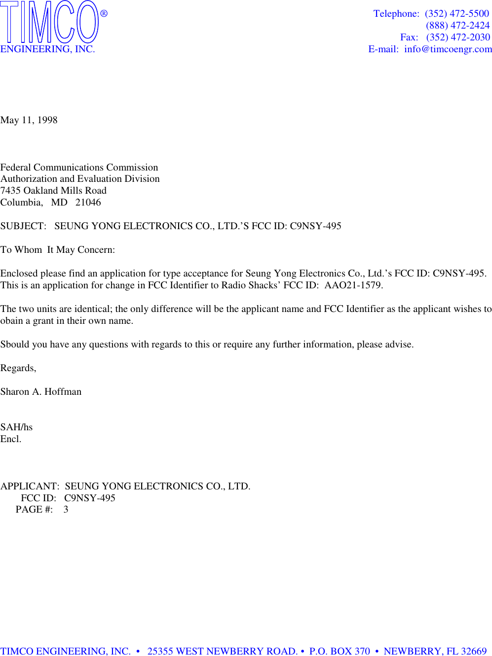             ®                                Telephone:  (352) 472-5500                                    (888) 472-2424                          Fax:   (352) 472-2030ENGINEERING, INC.                             E-mail:  info@timcoengr.comMay 11, 1998Federal Communications CommissionAuthorization and Evaluation Division7435 Oakland Mills RoadColumbia,   MD   21046SUBJECT:   SEUNG YONG ELECTRONICS CO., LTD.’S FCC ID: C9NSY-495To Whom  It May Concern:Enclosed please find an application for type acceptance for Seung Yong Electronics Co., Ltd.’s FCC ID: C9NSY-495.This is an application for change in FCC Identifier to Radio Shacks’ FCC ID:  AAO21-1579.The two units are identical; the only difference will be the applicant name and FCC Identifier as the applicant wishes toobain a grant in their own name.Sbould you have any questions with regards to this or require any further information, please advise.Regards,Sharon A. HoffmanSAH/hsEncl.APPLICANT:  SEUNG YONG ELECTRONICS CO., LTD.        FCC ID:   C9NSY-495      PAGE #:    3TIMCO ENGINEERING, INC.  •   25355 WEST NEWBERRY ROAD. •  P.O. BOX 370  •  NEWBERRY, FL 32669