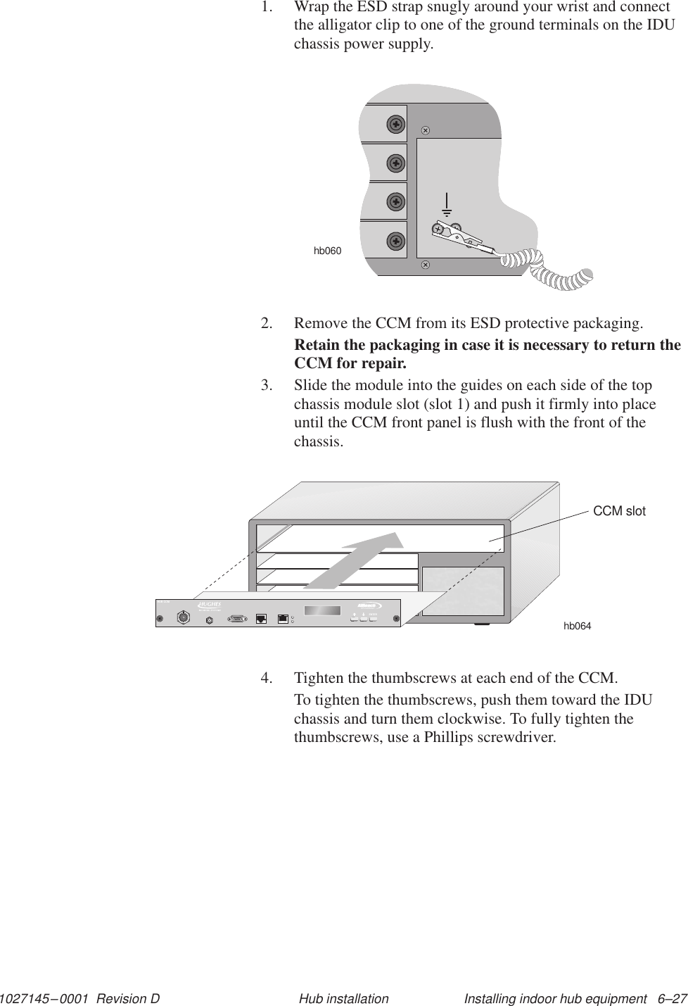 1027145–0001  Revision D Installing indoor hub equipment   6–27Hub installation1. Wrap the ESD strap snugly around your wrist and connectthe alligator clip to one of the ground terminals on the IDUchassis power supply.hb0602. Remove the CCM from its ESD protective packaging.Retain the packaging in case it is necessary to return theCCM for repair.3. Slide the module into the guides on each side of the topchassis module slot (slot 1) and push it firmly into placeuntil the CCM front panel is flush with the front of thechassis.hb064CCM slotTMBROADBANDENTERHUB CCM4. Tighten the thumbscrews at each end of the CCM.To tighten the thumbscrews, push them toward the IDUchassis and turn them clockwise. To fully tighten thethumbscrews, use a Phillips screwdriver.