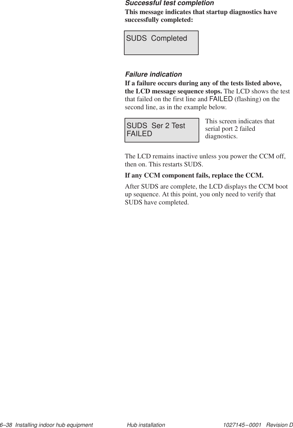 1027145–0001   Revision D 6–38  Installing indoor hub equipment Hub installationSuccessful test completionThis message indicates that startup diagnostics havesuccessfully completed:SUDS  CompletedFailure indicationIf a failure occurs during any of the tests listed above,the LCD message sequence stops. The LCD shows the testthat failed on the first line and FAILED (flashing) on thesecond line, as in the example below.SUDS  Ser 2 TestFAILEDThis screen indicates thatserial port 2 faileddiagnostics. The LCD remains inactive unless you power the CCM off,then on. This restarts SUDS.If any CCM component fails, replace the CCM.After SUDS are complete, the LCD displays the CCM bootup sequence. At this point, you only need to verify thatSUDS have completed.