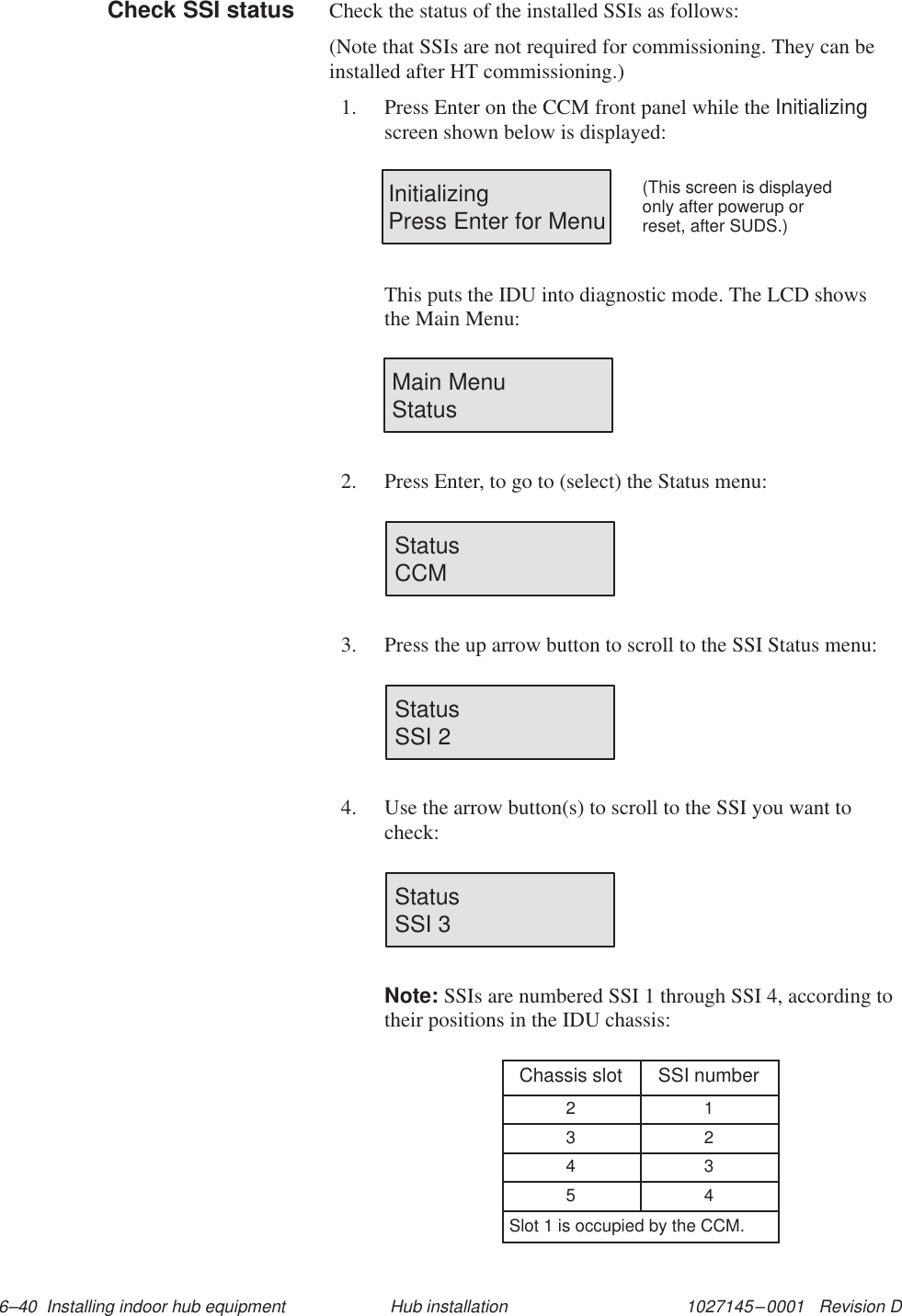 1027145–0001   Revision D 6–40  Installing indoor hub equipment Hub installationCheck the status of the installed SSIs as follows:(Note that SSIs are not required for commissioning. They can beinstalled after HT commissioning.)1. Press Enter on the CCM front panel while the Initializingscreen shown below is displayed:InitializingPress Enter for Menu(This screen is displayedonly after powerup orreset, after SUDS.)This puts the IDU into diagnostic mode. The LCD showsthe Main Menu:Main MenuStatus2. Press Enter, to go to (select) the Status menu:StatusCCM3. Press the up arrow button to scroll to the SSI Status menu:StatusSSI 24. Use the arrow button(s) to scroll to the SSI you want tocheck:StatusSSI 3Note: SSIs are numbered SSI 1 through SSI 4, according totheir positions in the IDU chassis:Chassis slot SSI number2 13 24 35 4Slot 1 is occupied by the CCM.Check SSI status