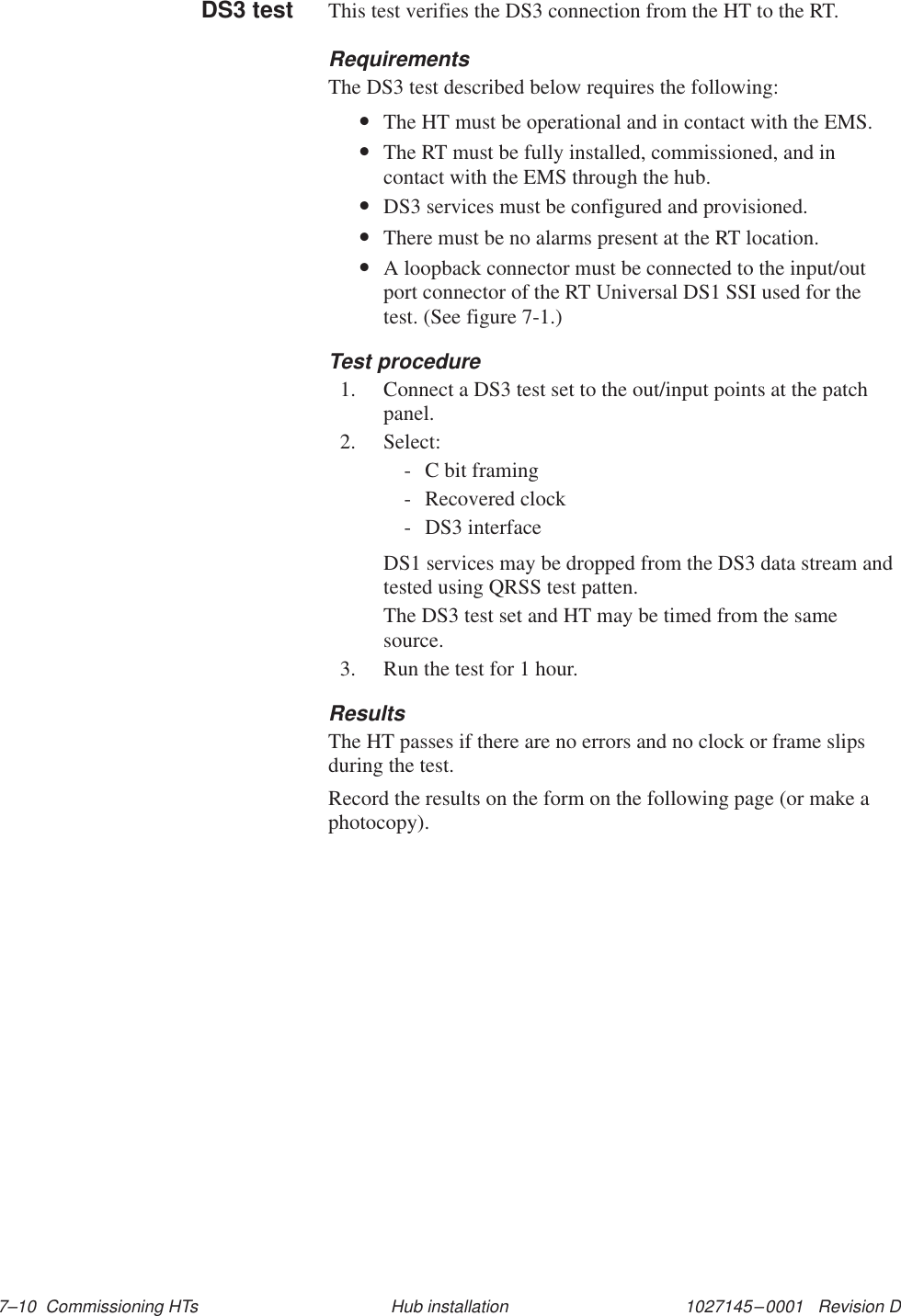 1027145–0001   Revision D 7–10  Commissioning HTs Hub installationThis test verifies the DS3 connection from the HT to the RT.RequirementsThe DS3 test described below requires the following:•The HT must be operational and in contact with the EMS.•The RT must be fully installed, commissioned, and incontact with the EMS through the hub.•DS3 services must be configured and provisioned.•There must be no alarms present at the RT location.•A loopback connector must be connected to the input/outport connector of the RT Universal DS1 SSI used for thetest. (See figure 7-1.)Test procedure1. Connect a DS3 test set to the out/input points at the patchpanel.2. Select:- C bit framing- Recovered clock- DS3 interfaceDS1 services may be dropped from the DS3 data stream andtested using QRSS test patten.The DS3 test set and HT may be timed from the samesource.3. Run the test for 1 hour.ResultsThe HT passes if there are no errors and no clock or frame slipsduring the test.Record the results on the form on the following page (or make aphotocopy).DS3 test