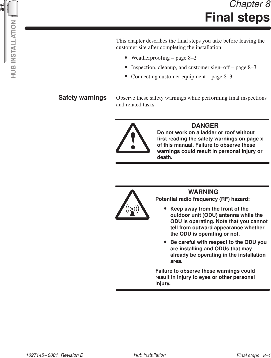 HUB INSTALLATION1027145–0001  Revision D Final steps   8–1Hub installation Chapter 8Final stepsThis chapter describes the final steps you take before leaving thecustomer site after completing the installation:•Weatherproofing – page 8–2•Inspection, cleanup, and customer sign–off – page 8–3•Connecting customer equipment – page 8–3Observe these safety warnings while performing final inspectionsand related tasks:DANGERDo not work on a ladder or roof withoutfirst reading the safety warnings on page xof this manual. Failure to observe thesewarnings could result in personal injury ordeath.WARNINGPotential radio frequency (RF) hazard:•Keep away from the front of theoutdoor unit (ODU) antenna while theODU is operating. Note that you cannottell from outward appearance whetherthe ODU is operating or not.•Be careful with respect to the ODU youare installing and ODUs that mayalready be operating in the installationarea.Failure to observe these warnings couldresult in injury to eyes or other personalinjury.Safety warnings