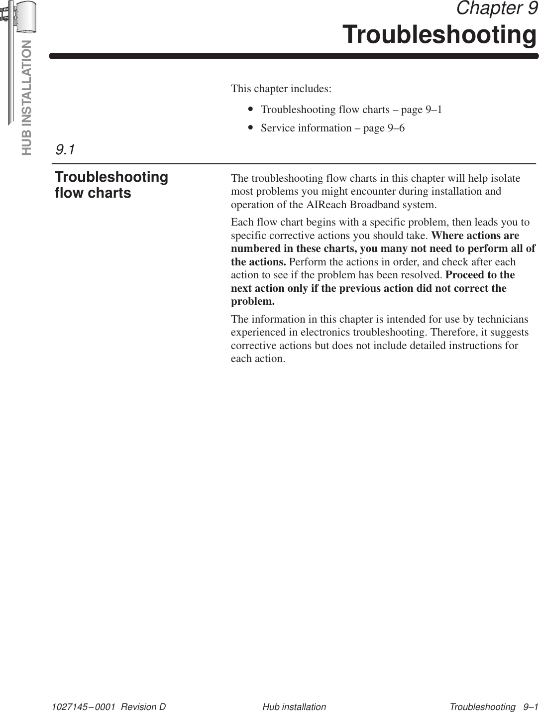 HUB INSTALLATION1027145–0001  Revision D Troubleshooting   9–1Hub installation Chapter 9TroubleshootingThis chapter includes:•Troubleshooting flow charts – page 9–1•Service information – page 9–6The troubleshooting flow charts in this chapter will help isolatemost problems you might encounter during installation andoperation of the AIReach Broadband system.Each flow chart begins with a specific problem, then leads you tospecific corrective actions you should take. Where actions arenumbered in these charts, you many not need to perform all ofthe actions. Perform the actions in order, and check after eachaction to see if the problem has been resolved. Proceed to thenext action only if the previous action did not correct theproblem.The information in this chapter is intended for use by techniciansexperienced in electronics troubleshooting. Therefore, it suggestscorrective actions but does not include detailed instructions foreach action.9.1Troubleshootingflow charts