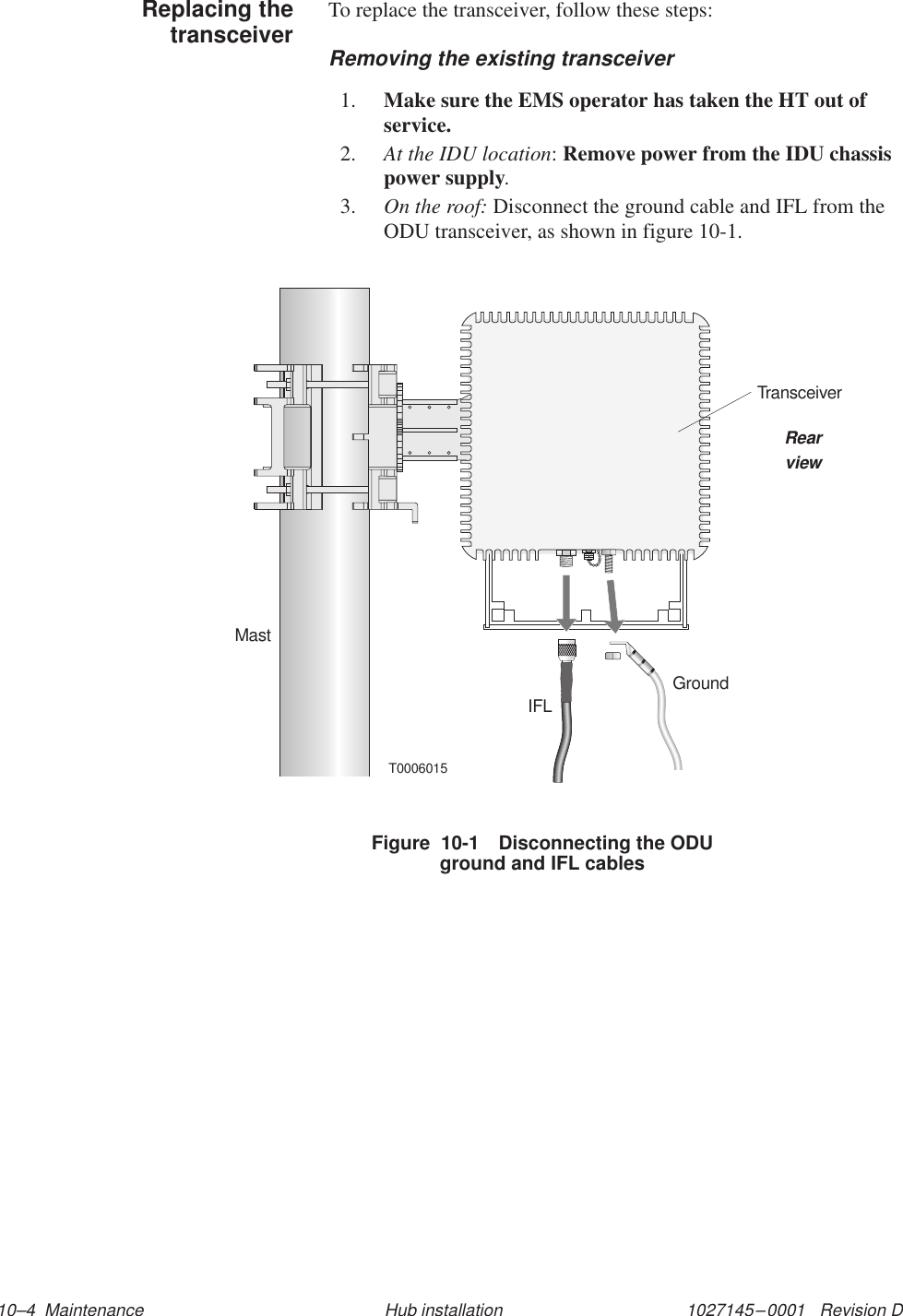 1027145–0001   Revision D 10–4  Maintenance Hub installationTo replace the transceiver, follow these steps:Removing the existing transceiver1. Make sure the EMS operator has taken the HT out ofservice.2. At the IDU location: Remove power from the IDU chassispower supply.3. On the roof: Disconnect the ground cable and IFL from theODU transceiver, as shown in figure 10-1.Figure  10-1 Disconnecting the ODUground and IFL cablesGroundMastT0006015IFLTransceiverRearviewReplacing thetransceiver