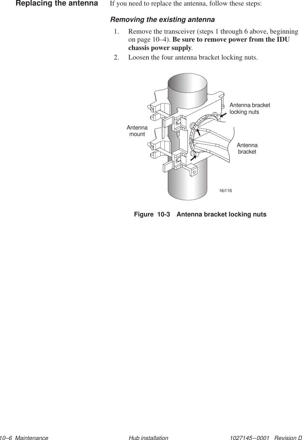 1027145–0001   Revision D 10–6  Maintenance Hub installationIf you need to replace the antenna, follow these steps:Removing the existing antenna1. Remove the transceiver (steps 1 through 6 above, beginningon page 10–4). Be sure to remove power from the IDUchassis power supply.2. Loosen the four antenna bracket locking nuts.Figure  10-3 Antenna bracket locking nutshb116Antenna bracketlocking nutsAntennamountAntennabracketReplacing the antenna