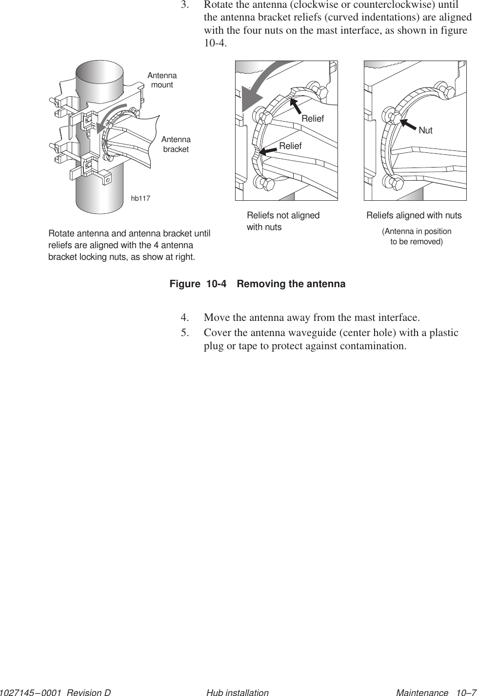 1027145–0001  Revision D Maintenance   10–7Hub installation3. Rotate the antenna (clockwise or counterclockwise) untilthe antenna bracket reliefs (curved indentations) are alignedwith the four nuts on the mast interface, as shown in figure10-4.Figure  10-4 Removing the antennahb117ReliefReliefReliefs not alignedwith nutsNutReliefs aligned with nuts(Antenna in positionto be removed)Rotate antenna and antenna bracket untilreliefs are aligned with the 4 antennabracket locking nuts, as show at right.AntennamountAntennabracket4. Move the antenna away from the mast interface.5. Cover the antenna waveguide (center hole) with a plasticplug or tape to protect against contamination.