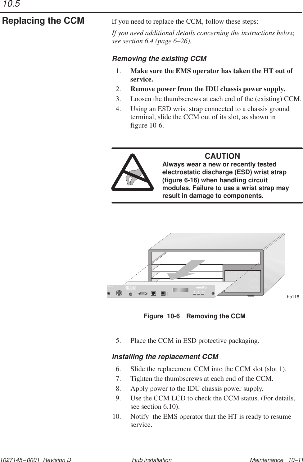 1027145–0001  Revision D Maintenance   10–11Hub installationIf you need to replace the CCM, follow these steps:If you need additional details concerning the instructions below,see section 6.4 (page 6–26).Removing the existing CCM1. Make sure the EMS operator has taken the HT out ofservice.2. Remove power from the IDU chassis power supply.3. Loosen the thumbscrews at each end of the (existing) CCM.4. Using an ESD wrist strap connected to a chassis groundterminal, slide the CCM out of its slot, as shown in figure 10-6.CAUTIONAlways wear a new or recently testedelectrostatic discharge (ESD) wrist strap(figure 6-16) when handling circuitmodules. Failure to use a wrist strap mayresult in damage to components.Figure  10-6 Removing the CCMhb118TMBROADBANDENTERHUB CCM5. Place the CCM in ESD protective packaging.Installing the replacement CCM6. Slide the replacement CCM into the CCM slot (slot 1).7. Tighten the thumbscrews at each end of the CCM.8. Apply power to the IDU chassis power supply.9. Use the CCM LCD to check the CCM status. (For details,see section 6.10).10. Notify  the EMS operator that the HT is ready to resumeservice.10.5Replacing the CCM