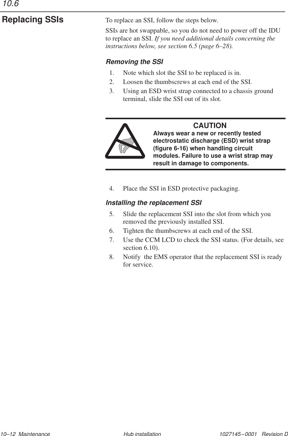 1027145–0001   Revision D 10–12  Maintenance Hub installationTo replace an SSI, follow the steps below.SSIs are hot swappable, so you do not need to power off the IDUto replace an SSI. If you need additional details concerning theinstructions below, see section 6.5 (page 6–28).Removing the SSI1. Note which slot the SSI to be replaced is in.2. Loosen the thumbscrews at each end of the SSI.3. Using an ESD wrist strap connected to a chassis groundterminal, slide the SSI out of its slot.CAUTIONAlways wear a new or recently testedelectrostatic discharge (ESD) wrist strap(figure 6-16) when handling circuitmodules. Failure to use a wrist strap mayresult in damage to components.4. Place the SSI in ESD protective packaging.Installing the replacement SSI5. Slide the replacement SSI into the slot from which youremoved the previously installed SSI.6. Tighten the thumbscrews at each end of the SSI.7. Use the CCM LCD to check the SSI status. (For details, seesection 6.10).8. Notify  the EMS operator that the replacement SSI is readyfor service.10.6Replacing SSIs